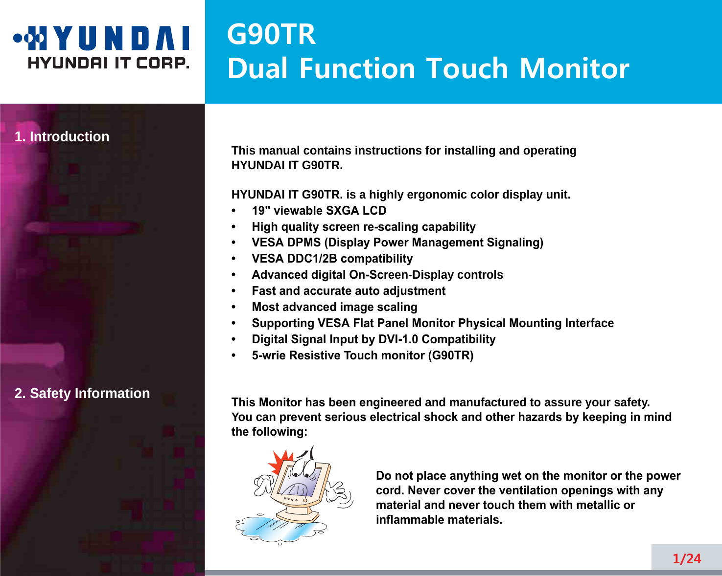 G90TRDual Function Touch Monitor1. Introduction2. Safety Information1/24This manual contains instructions for installing and operatingHYUNDAI IT G90TR.HYUNDAI IT G90TR. is a highly ergonomic color display unit.•     19&quot; viewable SXGA LCD•     High quality screen re-scaling capability•     VESA DPMS (Display Power Management Signaling)•     VESA DDC1/2B compatibility•     Advanced digital On-Screen-Display controls•     Fast and accurate auto adjustment  •     Most advanced image scaling•     Supporting VESA Flat Panel Monitor Physical Mounting Interface•     Digital Signal Input by DVI-1.0 Compatibility •     5-wrie Resistive Touch monitor (G90TR)This Monitor has been engineered and manufactured to assure your safety. You can prevent serious electrical shock and other hazards by keeping in mind the following:Do not place anything wet on the monitor or the powercord. Never cover the ventilation openings with anymaterial and never touch them with metallic or inflammable materials.