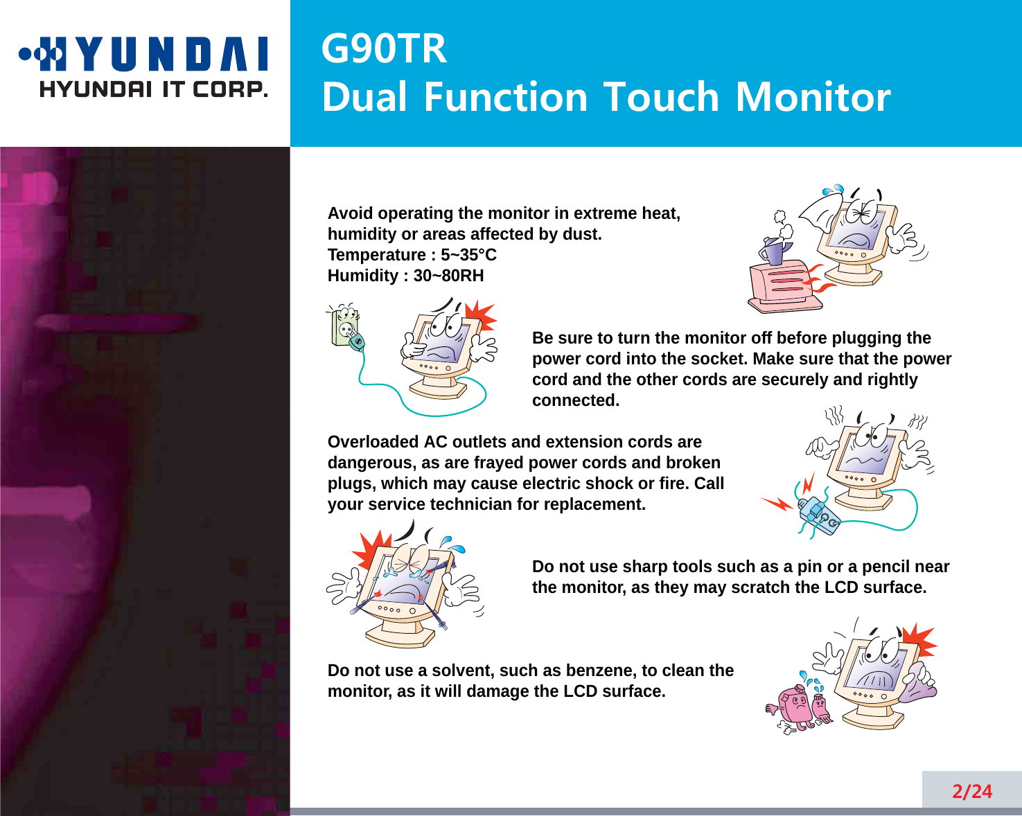 G90TRDual Function Touch Monitor2/24Avoid operating the monitor in extreme heat, humidity or areas affected by dust. Temperature : 5~35°CHumidity : 30~80RH Be sure to turn the monitor off before plugging thepower cord into the socket. Make sure that the powercord and the other cords are securely and rightlyconnected.Overloaded AC outlets and extension cords are dangerous, as are frayed power cords and broken plugs, which may cause electric shock or fire. Call your service technician for replacement.Do not use sharp tools such as a pin or a pencil near the monitor, as they may scratch the LCD surface.Do not use a solvent, such as benzene, to clean the monitor, as it will damage the LCD surface.