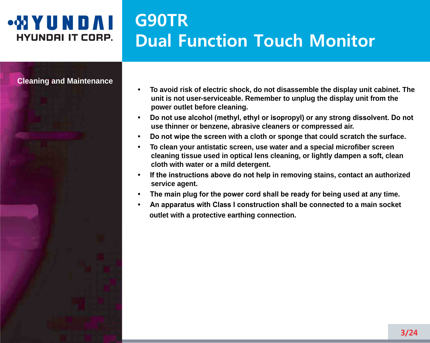G90TRDual Function Touch MonitorCleaning and Maintenance•     To avoid risk of electric shock, do not disassemble the display unit cabinet. Theunit is not user-serviceable. Remember to unplug the display unit from thepower outlet before cleaning.•     Do not use alcohol (methyl, ethyl or isopropyl) or any strong dissolvent. Do notuse thinner or benzene, abrasive cleaners or compressed air.•     Do not wipe the screen with a cloth or sponge that could scratch the surface.•     To clean your antistatic screen, use water and a special microfiber screencleaning tissue used in optical lens cleaning, or lightly dampen a soft, cleancloth with water or a mild detergent.•     If the instructions above do not help in removing stains, contact an authorizedservice agent. •     The main plug for the power cord shall be ready for being used at any time.•     An apparatus with Class I construction shall be connected to a main socket outlet with a protective earthing connection.3/24