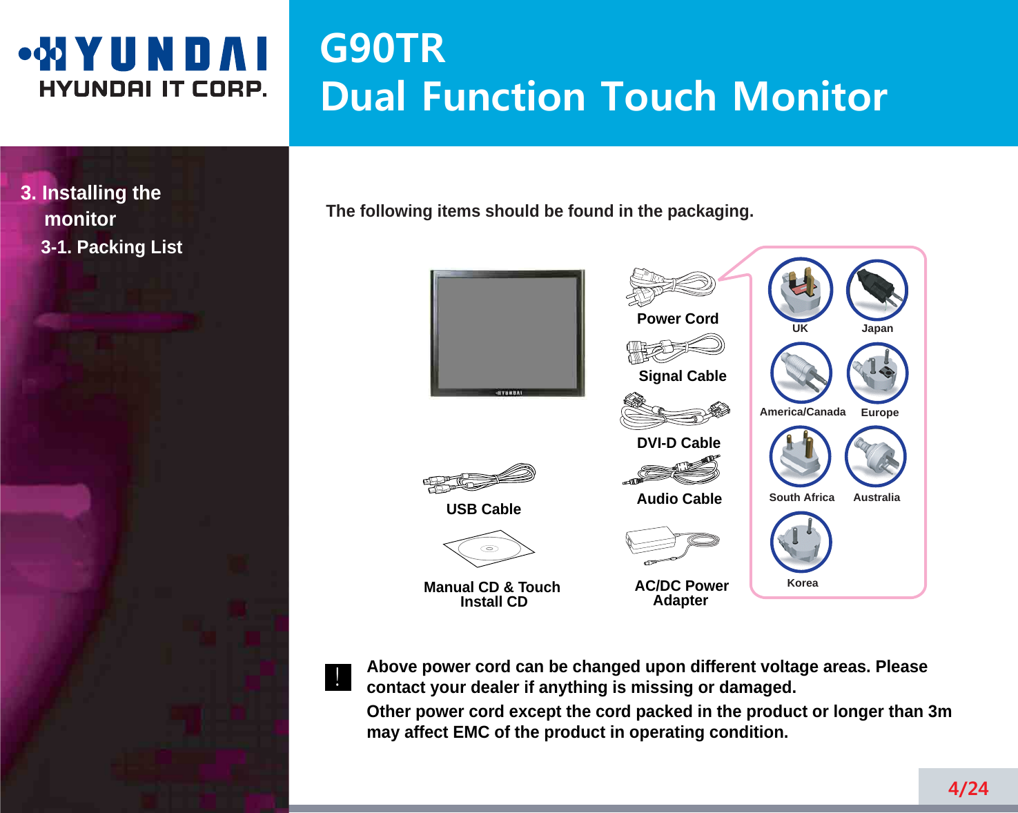G90TRDual Function Touch Monitor4/24The following items should be found in the packaging.Above power cord can be changed upon different voltage areas. Pleasecontact your dealer if anything is missing or damaged.Other power cord except the cord packed in the product or longer than 3mmay affect EMC of the product in operating condition.3. Installing the monitor3-1. Packing List!UKAmerica/CanadaJapanAustraliaKoreaEuropeSouth AfricaPower CordSignal CableAudio CableDVI-D CableUSB Cable Manual CD &amp; Touch Install CD AC/DC PowerAdapter