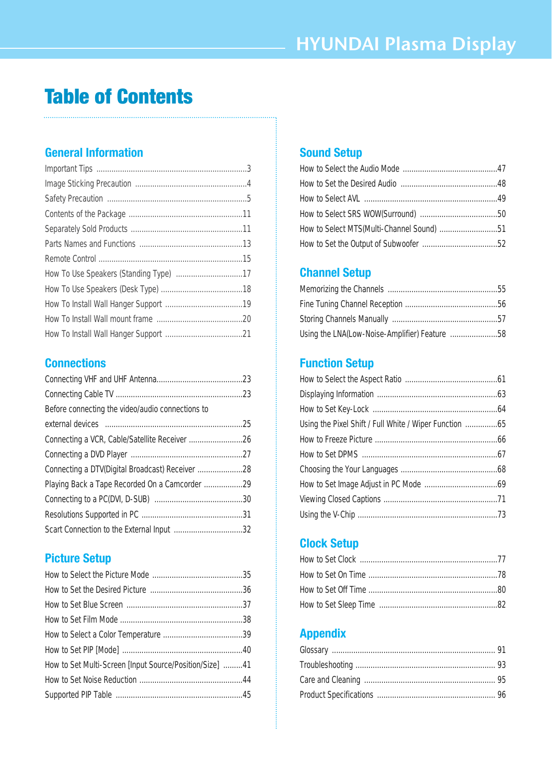 HYUNDAI Plasma DisplayTable of ContentsGeneral InformationImportant Tips ......................................................................3Image Sticking Precaution ....................................................4Safety Precaution  .................................................................5Contents of the Package .....................................................11Separately Sold Products ....................................................11Parts Names and Functions ................................................13Remote Control ...................................................................15How To Use Speakers (Standing Type)  ...............................17How To Use Speakers (Desk Type) ......................................18How To Install Wall Hanger Support ....................................19How To Install Wall mount frame  ........................................20How To Install Wall Hanger Support ....................................21Connections Connecting VHF and UHF Antenna........................................23Connecting Cable TV ...........................................................23Before connecting the video/audio connections toexternal devices   ................................................................25Connecting a VCR, Cable/Satellite Receiver .........................26Connecting a DVD Player ....................................................27Connecting a DTV(Digital Broadcast) Receiver .....................28Playing Back a Tape Recorded On a Camcorder ..................29Connecting to a PC(DVI, D-SUB)  .........................................30Resolutions Supported in PC ...............................................31Scart Connection to the External Input ................................32Picture SetupHow to Select the Picture Mode ..........................................35How to Set the Desired Picture  ...........................................36How to Set Blue Screen ......................................................37How to Set Film Mode .........................................................38How to Select a Color Temperature .....................................39How to Set PIP [Mode] ........................................................40How to Set Multi-Screen [Input Source/Position/Size]  .........41How to Set Noise Reduction ................................................44Supported PIP Table  ...........................................................45Sound SetupHow to Select the Audio Mode ............................................47How to Set the Desired Audio  .............................................48How to Select AVL  ..............................................................49How to Select SRS WOW(Surround)  ....................................50How to Select MTS(Multi-Channel Sound) ...........................51How to Set the Output of Subwoofer ...................................52Channel SetupMemorizing the Channels ...................................................55Fine Tuning Channel Reception ...........................................56Storing Channels Manually  .................................................57Using the LNA(Low-Noise-Amplifier) Feature  ......................58Function SetupHow to Select the Aspect Ratio ...........................................61Displaying Information ........................................................63How to Set Key-Lock ..........................................................64Using the Pixel Shift / Full White / Wiper Function ...............65How to Freeze Picture .........................................................66How to Set DPMS  ...............................................................67Choosing the Your Languages .............................................68How to Set Image Adjust in PC Mode ..................................69Viewing Closed Captions .....................................................71Using the V-Chip .................................................................73Clock SetupHow to Set Clock ................................................................77How to Set On Time ............................................................78How to Set Off Time ............................................................80How to Set Sleep Time  .......................................................82AppendixGlossary ............................................................................ 91Troubleshooting ................................................................. 93Care and Cleaning ............................................................. 95Product Specifications ....................................................... 96