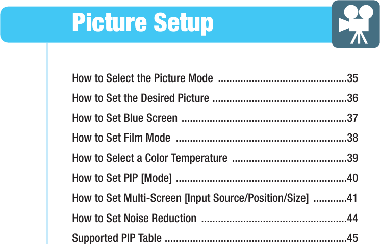 How to Select the Picture Mode  ..............................................35How to Set the Desired Picture ................................................36How to Set Blue Screen ...........................................................37How to Set Film Mode  .............................................................38How to Select a Color Temperature  .........................................39How to Set PIP [Mode] .............................................................40How to Set Multi-Screen [Input Source/Position/Size] ............41How to Set Noise Reduction  ....................................................44Supported PIP Table .................................................................45Picture SetupHYUNDAI PLASMA DISPLAY