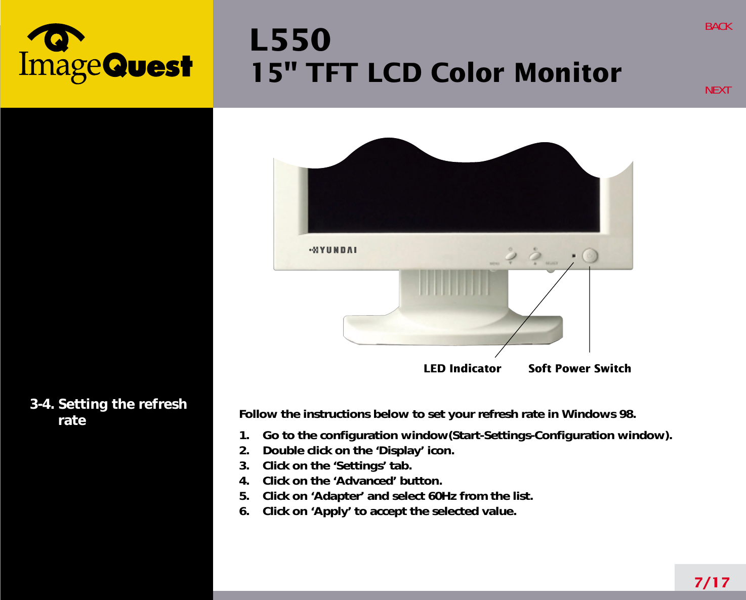 L550 15&quot; TFT LCD Color Monitor7/17BACKNEXT3-4. Setting the refreshrate Follow the instructions below to set your refresh rate in Windows 98.1.    Go to the configuration window(Start-Settings-Configuration window).2.    Double click on the ‘Display’ icon.3.    Click on the ‘Settings’ tab.4.    Click on the ‘Advanced’ button.5.    Click on ‘Adapter’ and select 60Hz from the list.6.    Click on ‘Apply’ to accept the selected value.LED IndicatorSoft Power Switch