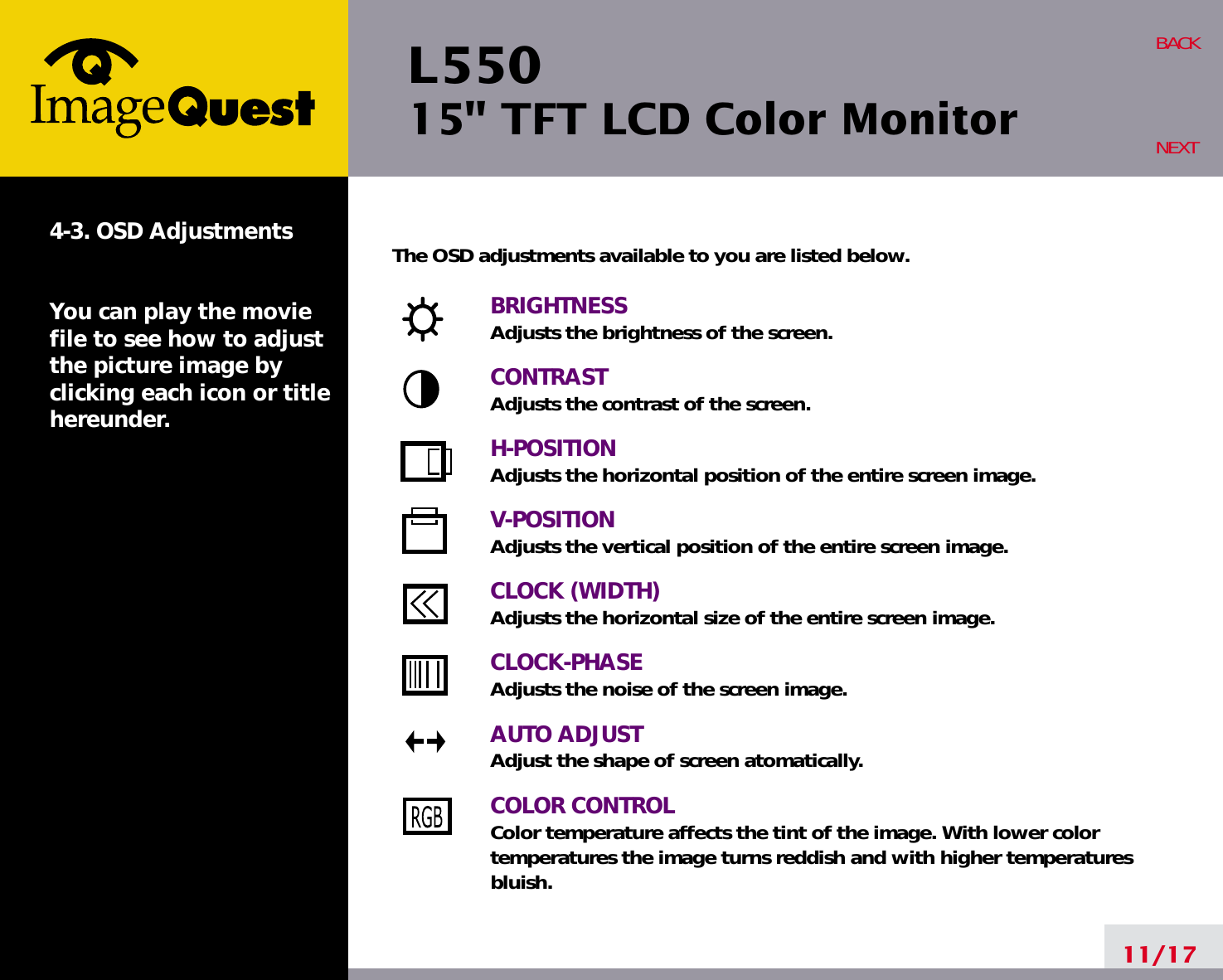 L550 15&quot; TFT LCD Color Monitor11/17BACKNEXT4-3. OSD AdjustmentsYou can play the moviefile to see how to adjustthe picture image byclicking each icon or titlehereunder.The OSD adjustments available to you are listed below.BRIGHTNESSAdjusts the brightness of the screen.CONTRASTAdjusts the contrast of the screen.H-POSITIONAdjusts the horizontal position of the entire screen image.V-POSITIONAdjusts the vertical position of the entire screen image.CLOCK (WIDTH)Adjusts the horizontal size of the entire screen image.CLOCK-PHASEAdjusts the noise of the screen image.AUTO ADJUSTAdjust the shape of screen atomatically.COLOR CONTROLColor temperature affects the tint of the image. With lower color temperatures the image turns reddish and with higher temperatures bluish.