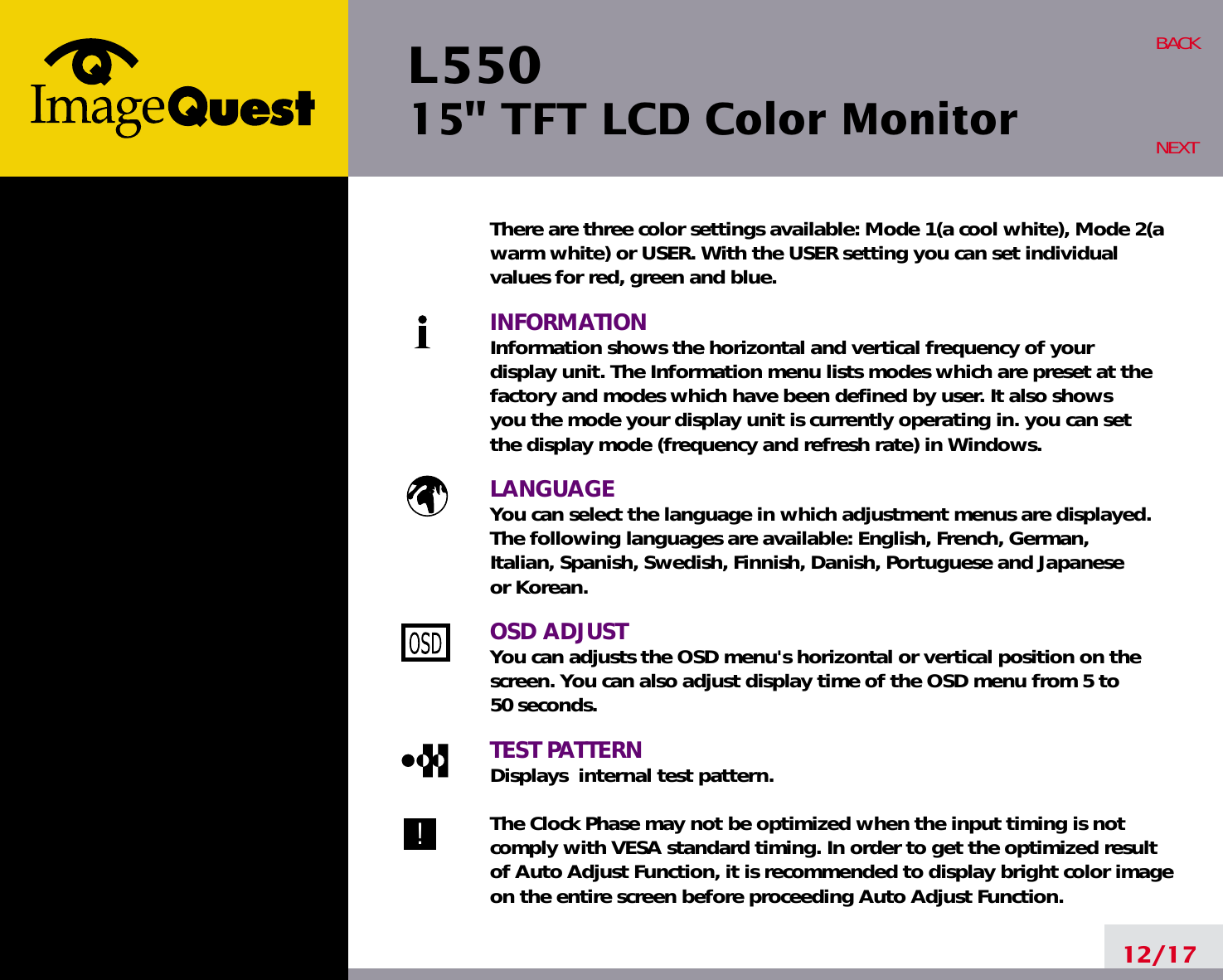 L550 15&quot; TFT LCD Color Monitor12/17BACKNEXTThere are three color settings available: Mode 1(a cool white), Mode 2(awarm white) or USER. With the USER setting you can set individualvalues for red, green and blue.INFORMATIONInformation shows the horizontal and vertical frequency of your display unit. The Information menu lists modes which are preset at the factory and modes which have been defined by user. It also shows you the mode your display unit is currently operating in. you can set the display mode (frequency and refresh rate) in Windows.LANGUAGEYou can select the language in which adjustment menus are displayed. The following languages are available: English, French, German, Italian, Spanish, Swedish, Finnish, Danish, Portuguese and Japanese or Korean.OSD ADJUSTYou can adjusts the OSD menu&apos;s horizontal or vertical position on the screen. You can also adjust display time of the OSD menu from 5 to 50 seconds.TEST PATTERNDisplays  internal test pattern.The Clock Phase may not be optimized when the input timing is notcomply with VESA standard timing. In order to get the optimized resultof Auto Adjust Function, it is recommended to display bright color imageon the entire screen before proceeding Auto Adjust Function.!