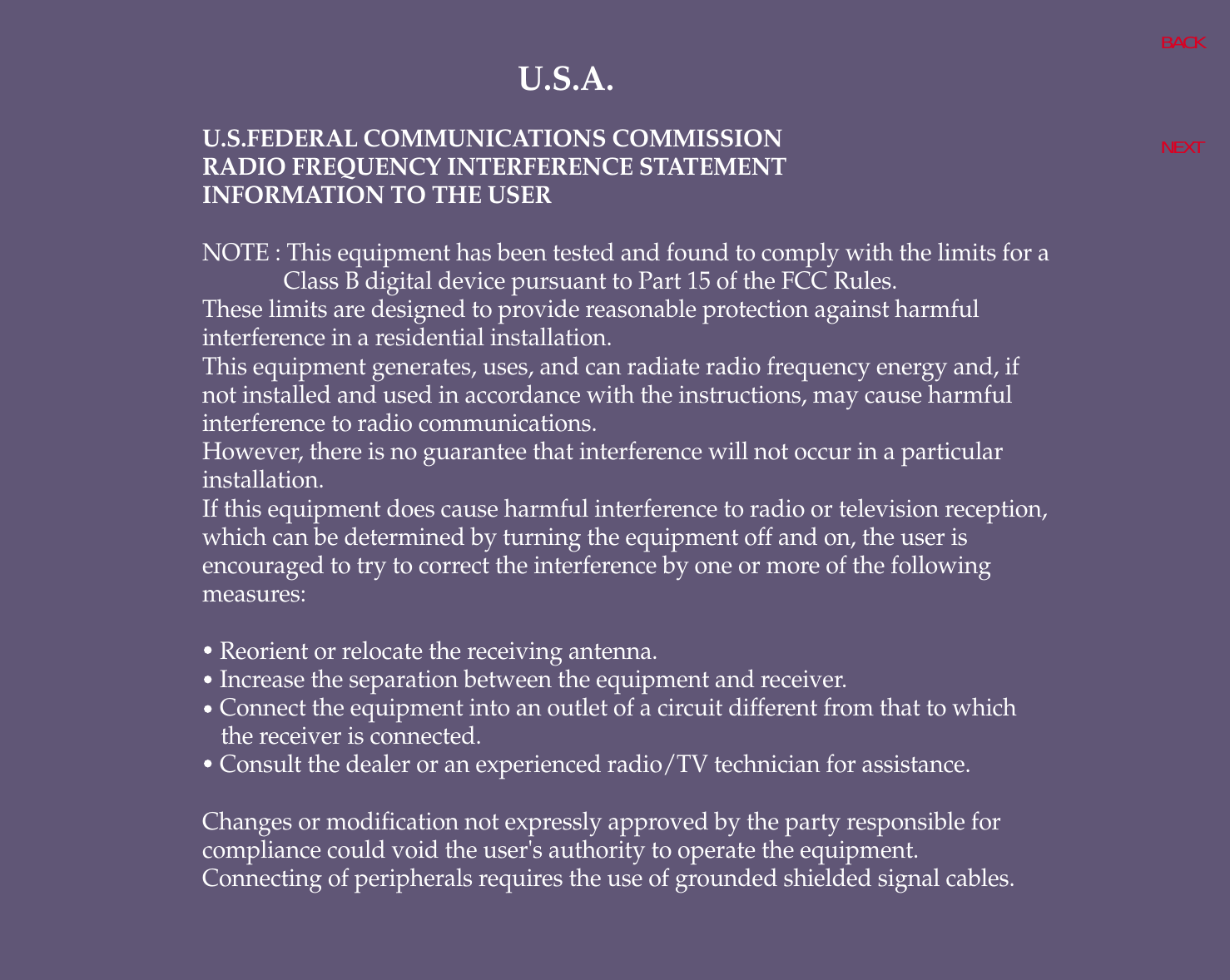 U.S.A.U.S.FEDERAL COMMUNICATIONS COMMISSIONRADIO FREQUENCY INTERFERENCE STATEMENTINFORMATION TO THE USERNOTE : This equipment has been tested and found to comply with the limits for aClass B digital device pursuant to Part 15 of the FCC Rules.These limits are designed to provide reasonable protection against harmfulinterference in a residential installation.This equipment generates, uses, and can radiate radio frequency energy and, ifnot installed and used in accordance with the instructions, may cause harmfulinterference to radio communications.However, there is no guarantee that interference will not occur in a particularinstallation.If this equipment does cause harmful interference to radio or television reception,which can be determined by turning the equipment off and on, the user isencouraged to try to correct the interference by one or more of the followingmeasures:   Reorient or relocate the receiving antenna.   Increase the separation between the equipment and receiver.   Connect the equipment into an outlet of a circuit different from that to which the receiver is connected.   Consult the dealer or an experienced radio/TV technician for assistance.Changes or modification not expressly approved by the party responsible forcompliance could void the user&apos;s authority to operate the equipment.Connecting of peripherals requires the use of grounded shielded signal cables.BACKNEXT