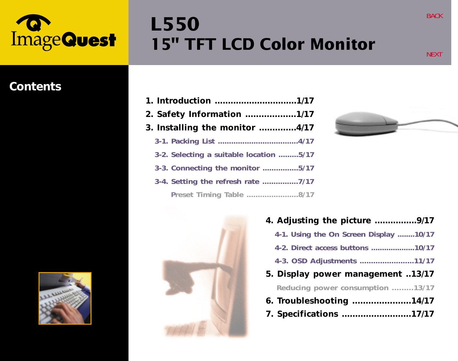 L550 15&quot; TFT LCD Color MonitorBACKNEXTContents4. Adjusting the picture ................9/174-1. Using the On Screen Display ........10/174-2. Direct access buttons ....................10/174-3. OSD Adjustments ........................11/175. Display power management ..13/17Reducing power consumption .........13/176. Troubleshooting ......................14/177. Specifications ..........................17/171. Introduction ...............................1/172. Safety Information ...................1/173. Installing the monitor ..............4/173-1. Packing List ....................................4/173-2. Selecting a suitable location .........5/173-3. Connecting the monitor ................5/173-4. Setting the refresh rate ................7/17Preset Timing Table .......................8/17