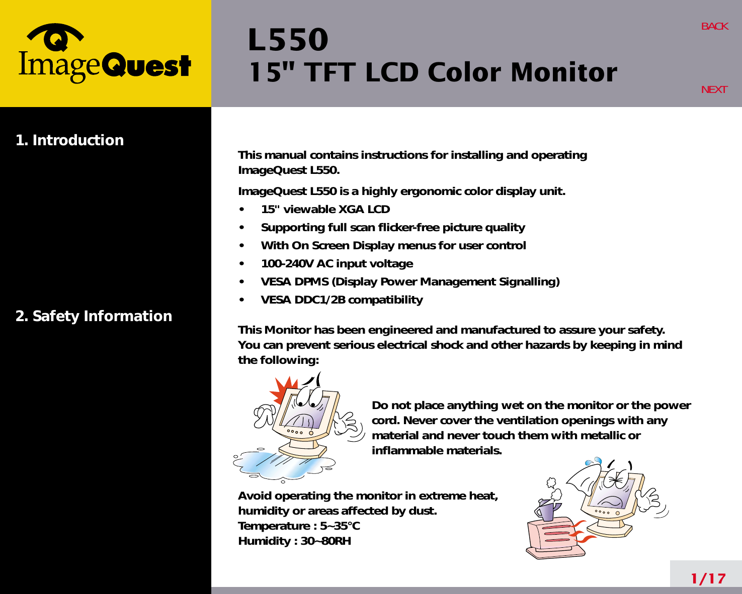 L550 15&quot; TFT LCD Color Monitor1. Introduction2. Safety Information1/17BACKNEXTThis manual contains instructions for installing and operating ImageQuest L550 .ImageQuest L550 is a highly ergonomic color display unit.•     15&quot; viewable XGA LCD•     Supporting full scan flicker-free picture quality•     With On Screen Display menus for user control•     100-240V AC input voltage•     VESA DPMS (Display Power Management Signalling)•     VESA DDC1/2B compatibilityThis Monitor has been engineered and manufactured to assure your safety. You can prevent serious electrical shock and other hazards by keeping in mind the following:Do not place anything wet on the monitor or the powercord. Never cover the ventilation openings with anymaterial and never touch them with metallic or inflammable materials.Avoid operating the monitor in extreme heat, humidity or areas affected by dust. Temperature : 5~35°CHumidity : 30~80RH 