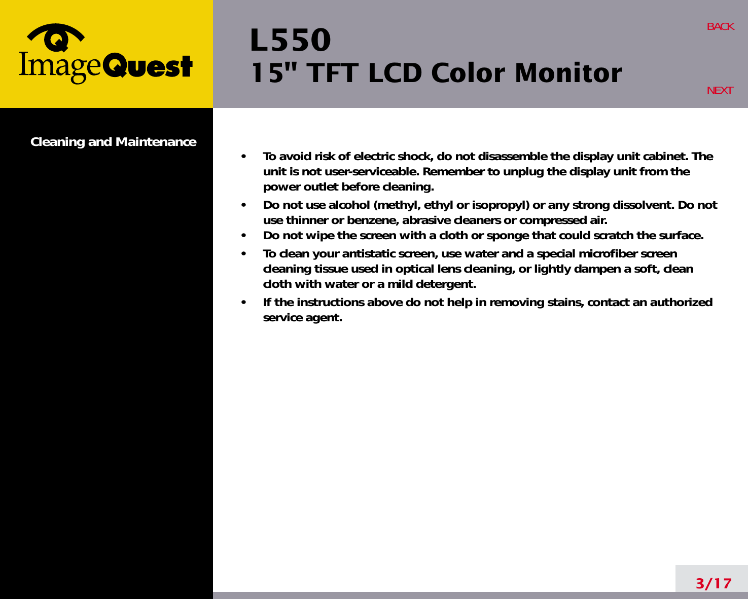 L550 15&quot; TFT LCD Color MonitorCleaning and Maintenance •     To avoid risk of electric shock, do not disassemble the display unit cabinet. Theunit is not user-serviceable. Remember to unplug the display unit from thepower outlet before cleaning.•     Do not use alcohol (methyl, ethyl or isopropyl) or any strong dissolvent. Do notuse thinner or benzene, abrasive cleaners or compressed air.•     Do not wipe the screen with a cloth or sponge that could scratch the surface.•     To clean your antistatic screen, use water and a special microfiber screencleaning tissue used in optical lens cleaning, or lightly dampen a soft, cleancloth with water or a mild detergent.•     If the instructions above do not help in removing stains, contact an authorizedservice agent. 3/17BACKNEXT