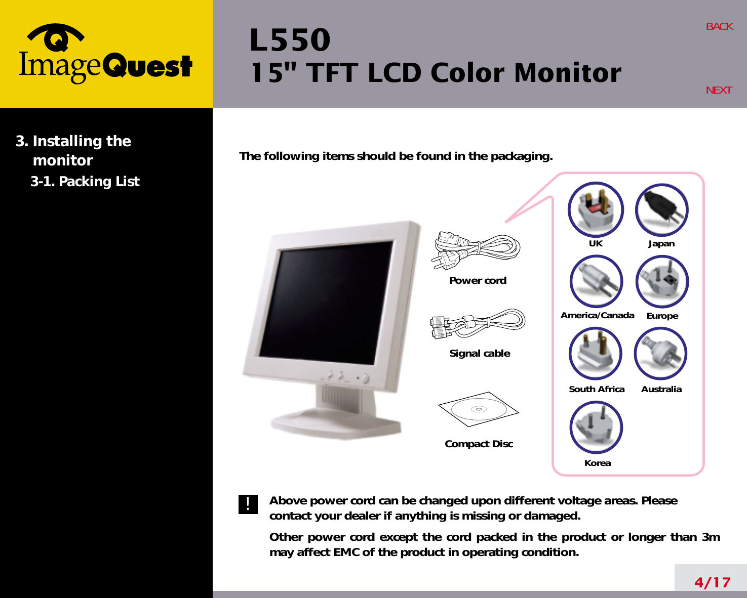 L550 15&quot; TFT LCD Color Monitor4/17BACKNEXTThe following items should be found in the packaging.Above power cord can be changed upon different voltage areas. Pleasecontact your dealer if anything is missing or damaged.Other power cord except the cord packed in the product or longer than 3mmay affect EMC of the product in operating condition.3. Installing the monitor3-1. Packing List!UKAmerica/CanadaJapanAustraliaKoreaEuropeSouth AfricaPower cordSignal cableCompact Disc