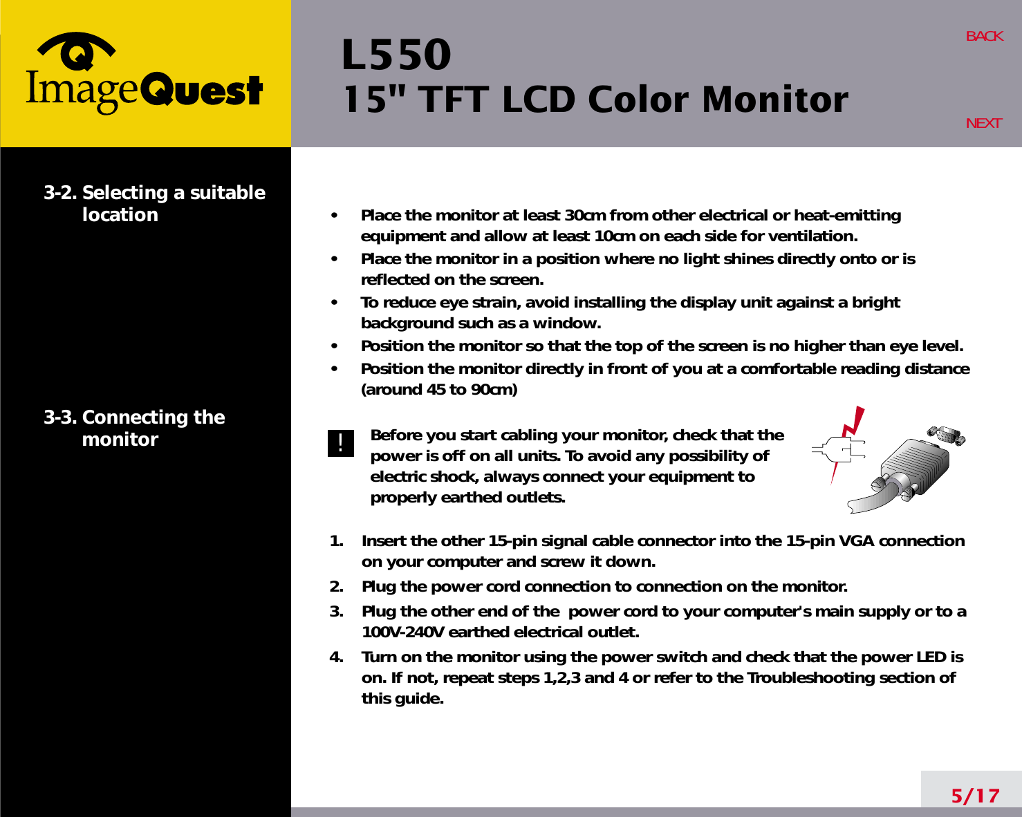 L550 15&quot; TFT LCD Color Monitor5/17BACKNEXT3-2. Selecting a suitablelocation3-3. Connecting the monitor•     Place the monitor at least 30cm from other electrical or heat-emittingequipment and allow at least 10cm on each side for ventilation.•     Place the monitor in a position where no light shines directly onto or isreflected on the screen.•     To reduce eye strain, avoid installing the display unit against a brightbackground such as a window.•     Position the monitor so that the top of the screen is no higher than eye level.•     Position the monitor directly in front of you at a comfortable reading distance(around 45 to 90cm) Before you start cabling your monitor, check that thepower is off on all units. To avoid any possibility ofelectric shock, always connect your equipment toproperly earthed outlets.1.    Insert the other 15-pin signal cable connector into the 15-pin VGA connectionon your computer and screw it down. 2.    Plug the power cord connection to connection on the monitor.3.    Plug the other end of the  power cord to your computer&apos;s main supply or to a100V-240V earthed electrical outlet.4.    Turn on the monitor using the power switch and check that the power LED ison. If not, repeat steps 1,2,3 and 4 or refer to the Troubleshooting section ofthis guide.!!