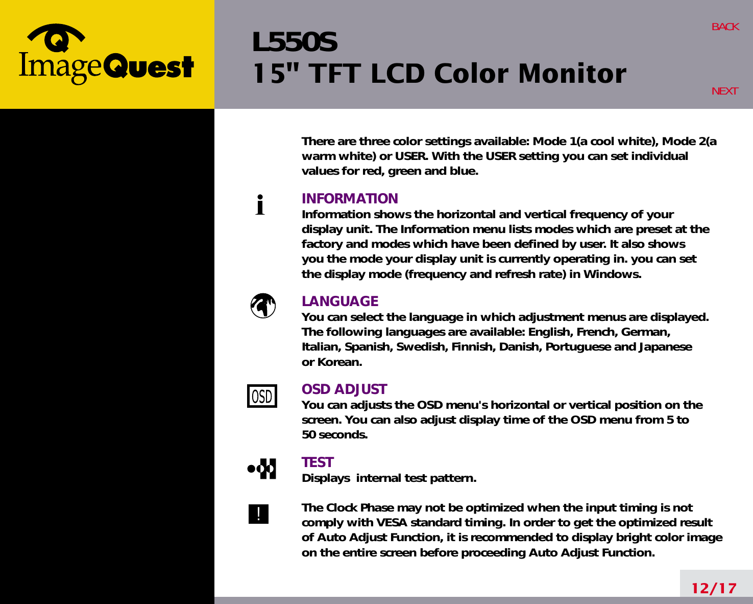 L550S15&quot; TFT LCD Color Monitor12/17BACKNEXTThere are three color settings available: Mode 1(a cool white), Mode 2(awarm white) or USER. With the USER setting you can set individualvalues for red, green and blue.INFORMATIONInformation shows the horizontal and vertical frequency of your display unit. The Information menu lists modes which are preset at the factory and modes which have been defined by user. It also shows you the mode your display unit is currently operating in. you can set the display mode (frequency and refresh rate) in Windows.LANGUAGEYou can select the language in which adjustment menus are displayed. The following languages are available: English, French, German, Italian, Spanish, Swedish, Finnish, Danish, Portuguese and Japanese or Korean.OSD ADJUSTYou can adjusts the OSD menu&apos;s horizontal or vertical position on the screen. You can also adjust display time of the OSD menu from 5 to 50 seconds.TESTDisplays  internal test pattern.The Clock Phase may not be optimized when the input timing is notcomply with VESA standard timing. In order to get the optimized resultof Auto Adjust Function, it is recommended to display bright color imageon the entire screen before proceeding Auto Adjust Function.!