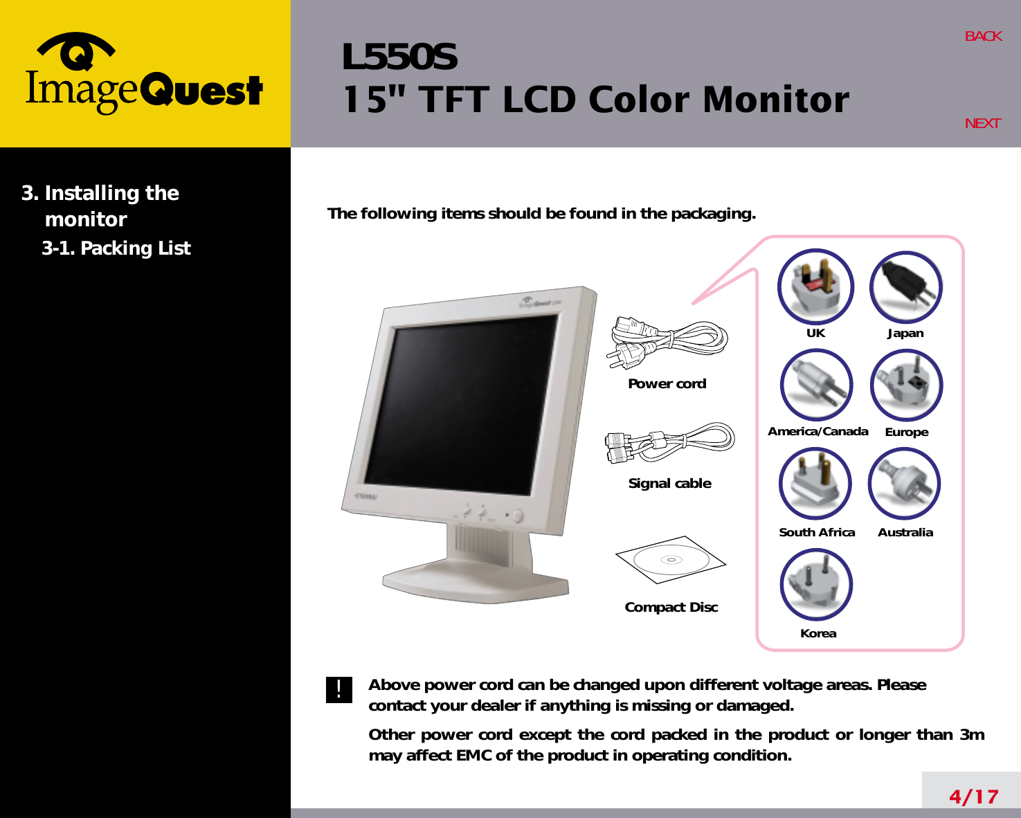 L550S15&quot; TFT LCD Color Monitor4/17BACKNEXTThe following items should be found in the packaging.Above power cord can be changed upon different voltage areas. Pleasecontact your dealer if anything is missing or damaged.Other power cord except the cord packed in the product or longer than 3mmay affect EMC of the product in operating condition.3. Installing the monitor3-1. Packing List!UKAmerica/CanadaJapanAustraliaKoreaEuropeSouth AfricaPower cordSignal cableCompact Disc