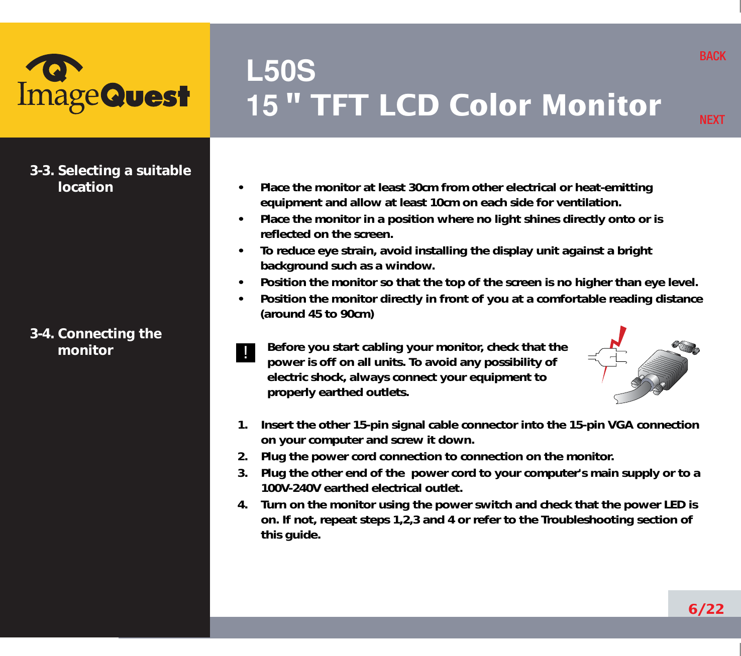 L50S15&quot; TFT LCD Color Monitor6/22BACKNEXT3-3. Selecting a suitablelocation3-4. Connecting the monitor•     Place the monitor at least 30cm from other electrical or heat-emittingequipment and allow at least 10cm on each side for ventilation.•     Place the monitor in a position where no light shines directly onto or isreflected on the screen.•     To reduce eye strain, avoid installing the display unit against a brightbackground such as a window.•     Position the monitor so that the top of the screen is no higher than eye level.•     Position the monitor directly in front of you at a comfortable reading distance(around 45 to 90cm) Before you start cabling your monitor, check that thepower is off on all units. To avoid any possibility ofelectric shock, always connect your equipment toproperly earthed outlets.1.    Insert the other 15-pin signal cable connector into the 15-pin VGA connectionon your computer and screw it down. 2.    Plug the power cord connection to connection on the monitor.3.    Plug the other end of the  power cord to your computer&apos;s main supply or to a100V-240V earthed electrical outlet.4.    Turn on the monitor using the power switch and check that the power LED ison. If not, repeat steps 1,2,3 and 4 or refer to the Troubleshooting section ofthis guide.!!