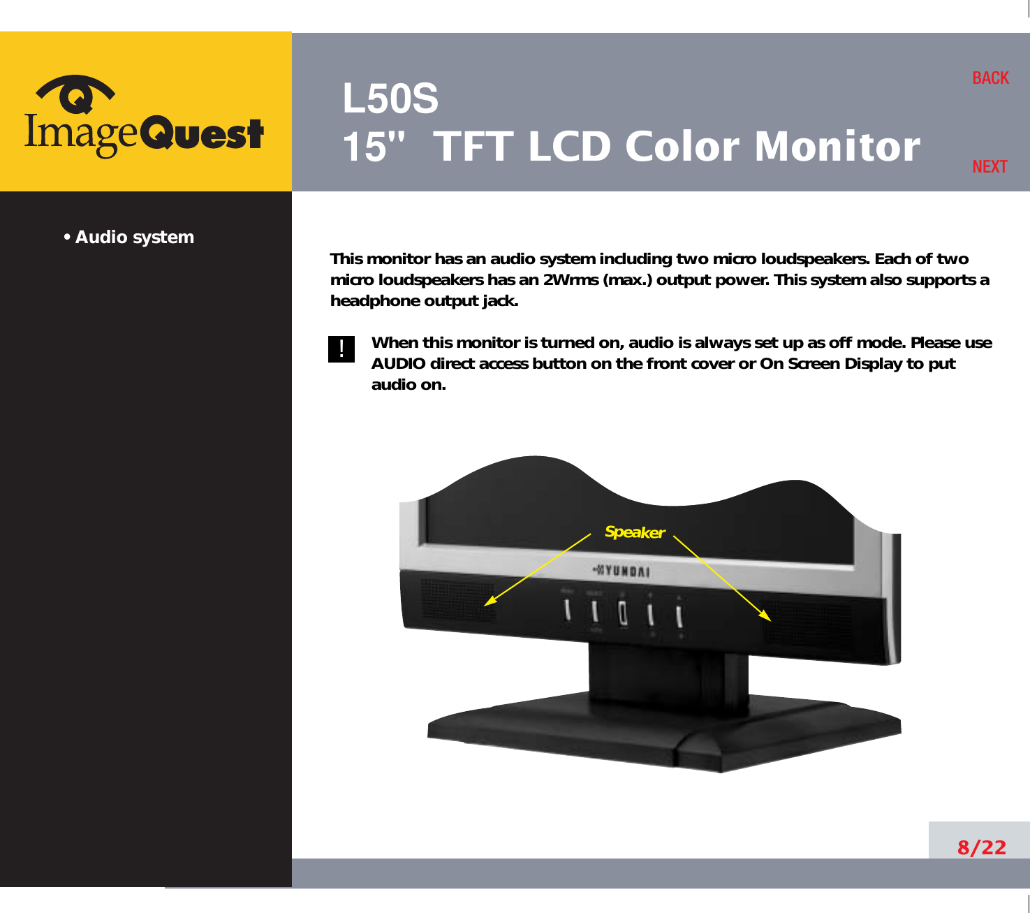 L50S15&quot; TFT LCD Color Monitor• Audio system8/22BACKNEXT!!This monitor has an audio system including two micro loudspeakers. Each of twomicro loudspeakers has an 2Wrms (max.) output power. This system also supports aheadphone output jack.When this monitor is turned on, audio is always set up as off mode. Please useAUDIO direct access button on the front cover or On Screen Display to putaudio on. Speaker
