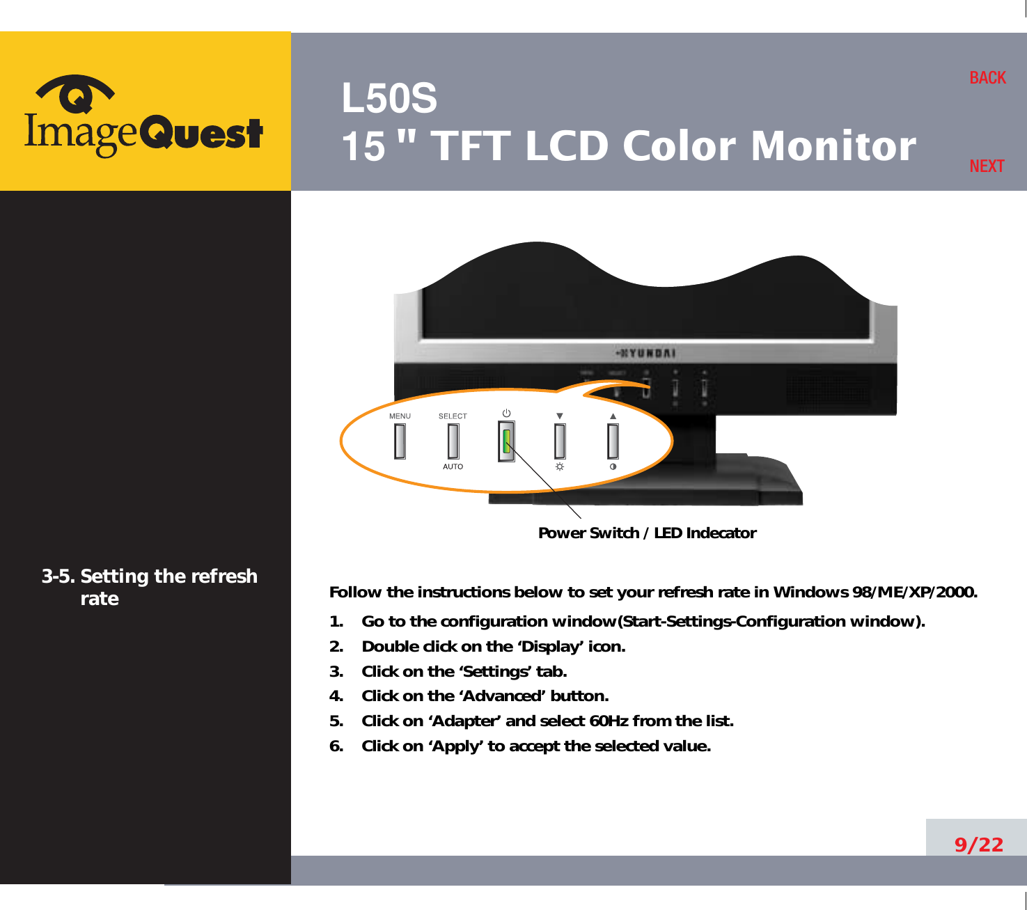 L50S15&quot; TFT LCD Color Monitor9/22BACKNEXT3-5. Setting the refreshrate Follow the instructions below to set your refresh rate in Windows 98/ME/XP/2000.1.    Go to the configuration window(Start-Settings-Configuration window).2.    Double click on the ‘Display’ icon.3.    Click on the ‘Settings’ tab.4.    Click on the ‘Advanced’ button.5.    Click on ‘Adapter’ and select 60Hz from the list.6.    Click on ‘Apply’ to accept the selected value.Power Switch / LED Indecator