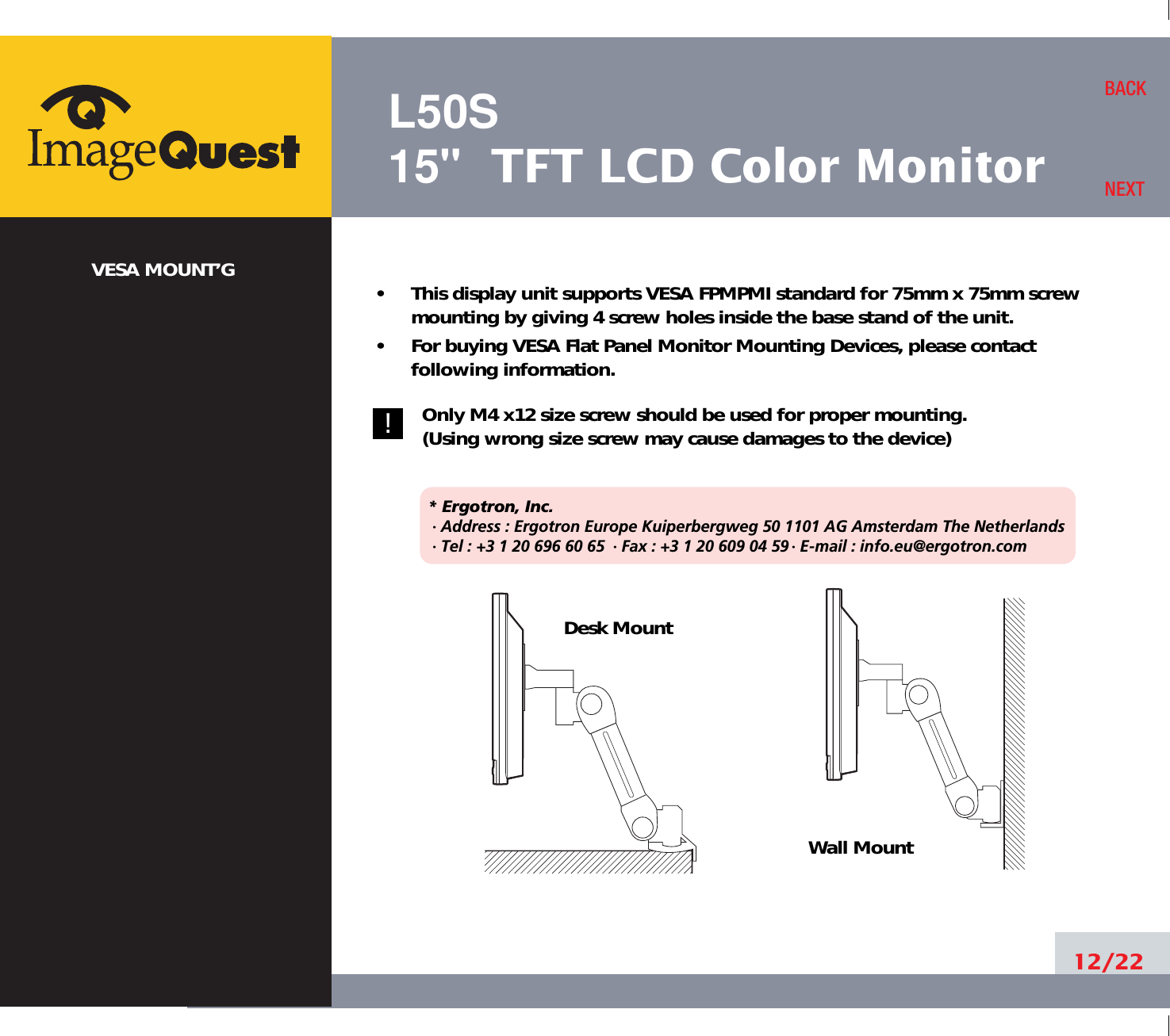L50S15&quot; TFT LCD Color MonitorVESA MOUNT’G •     This display unit supports VESA FPMPMI standard for 75mm x 75mm screwmounting by giving 4 screw holes inside the base stand of the unit.•     For buying VESA Flat Panel Monitor Mounting Devices, please contactfollowing information.Only M4 x12 size screw should be used for proper mounting.(Using wrong size screw may cause damages to the device)* Ergotron, Inc.· Address : Ergotron Europe Kuiperbergweg 50 1101 AG Amsterdam The Netherlands· Tel : +3 1 20 696 60 65 · Fax : +3 1 20 609 04 59 · E-mail : info.eu@ergotron.com12/22BACKNEXTDesk MountWall Mount!