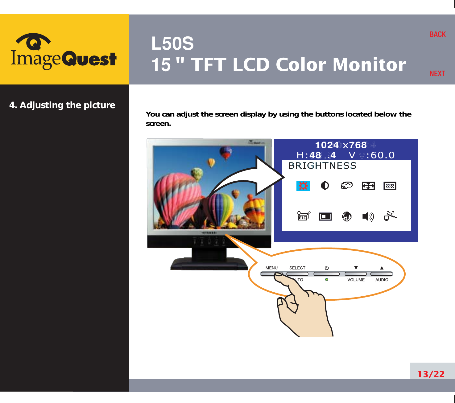 L50S15&quot; TFT LCD Color Monitor4. Adjusting the picture13/22BACKNEXTYou can adjust the screen display by using the buttons located below thescreen.1024 x7681280x1024H:48 .4   VH:63.9      V:60.0:60.0BRIGHTNESSBRIGHTNESS