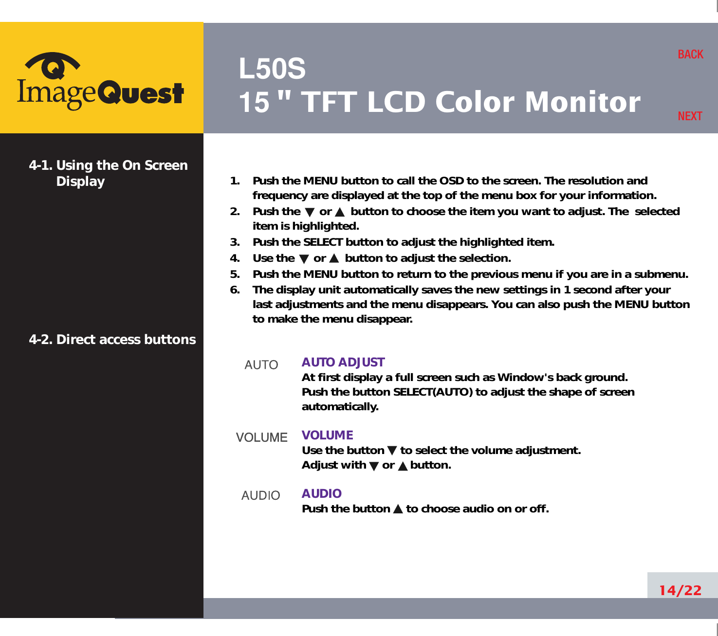 L50S15&quot; TFT LCD Color Monitor14/22BACKNEXT1.    Push the MENU button to call the OSD to the screen. The resolution andfrequency are displayed at the top of the menu box for your information.2.    Push the      or      button to choose the item you want to adjust. The  selecteditem is highlighted.3.    Push the SELECT button to adjust the highlighted item. 4.    Use the      or      button to adjust the selection.5.    Push the MENU button to return to the previous menu if you are in a submenu.6.    The display unit automatically saves the new settings in 1 second after yourlast adjustments and the menu disappears. You can also push the MENU buttonto make the menu disappear.AUTO ADJUSTAt first display a full screen such as Window&apos;s back ground.Push the button SELECT(AUTO) to adjust the shape of screenautomatically.VOLUMEUse the button     to select the volume adjustment.Adjust with     or     button.AUDIOPush the button     to choose audio on or off.4-1. Using the On ScreenDisplay 4-2. Direct access buttons