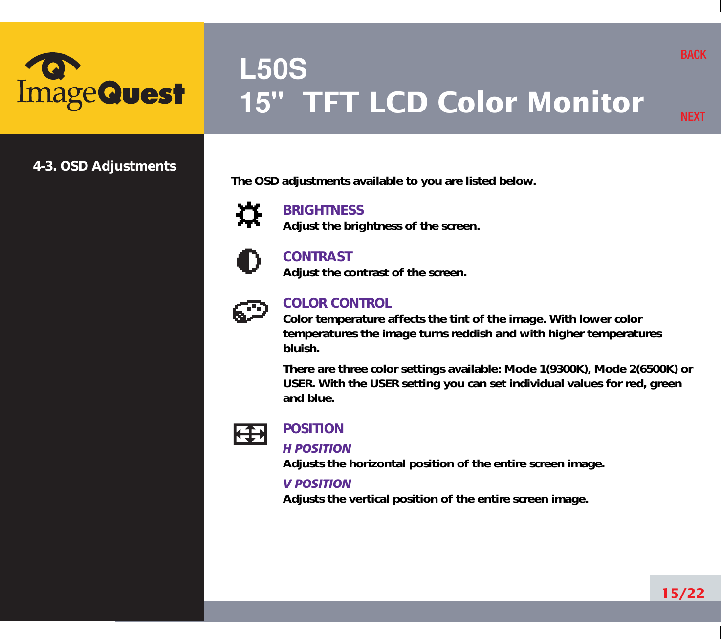 L50S15&quot; TFT LCD Color Monitor15/22BACKNEXT4-3. OSD Adjustments The OSD adjustments available to you are listed below.BRIGHTNESSAdjust the brightness of the screen.CONTRASTAdjust the contrast of the screen.COLOR CONTROLColor temperature affects the tint of the image. With lower color temperatures the image turns reddish and with higher temperatures bluish.There are three color settings available: Mode 1(9300K), Mode 2(6500K) orUSER. With the USER setting you can set individual values for red, greenand blue.POSITIONH POSITIONAdjusts the horizontal position of the entire screen image.V POSITIONAdjusts the vertical position of the entire screen image.