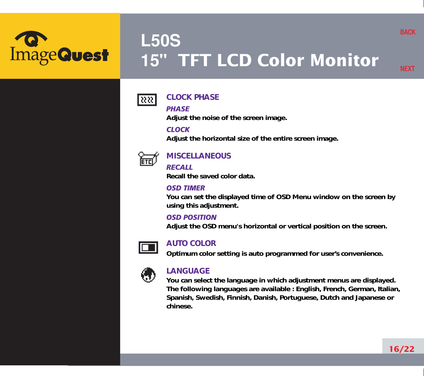 L50S15&quot; TFT LCD Color Monitor16/22BACKNEXTCLOCK PHASEPHASEAdjust the noise of the screen image.CLOCKAdjust the horizontal size of the entire screen image.MISCELLANEOUSRECALL Recall the saved color data.OSD TIMERYou can set the displayed time of OSD Menu window on the screen byusing this adjustment.OSD POSITIONAdjust the OSD menu&apos;s horizontal or vertical position on the screen.AUTO COLOROptimum color setting is auto programmed for user’s convenience.LANGUAGEYou can select the language in which adjustment menus are displayed. The following languages are available : English, French, German, Italian,Spanish, Swedish, Finnish, Danish, Portuguese, Dutch and Japanese orchinese.