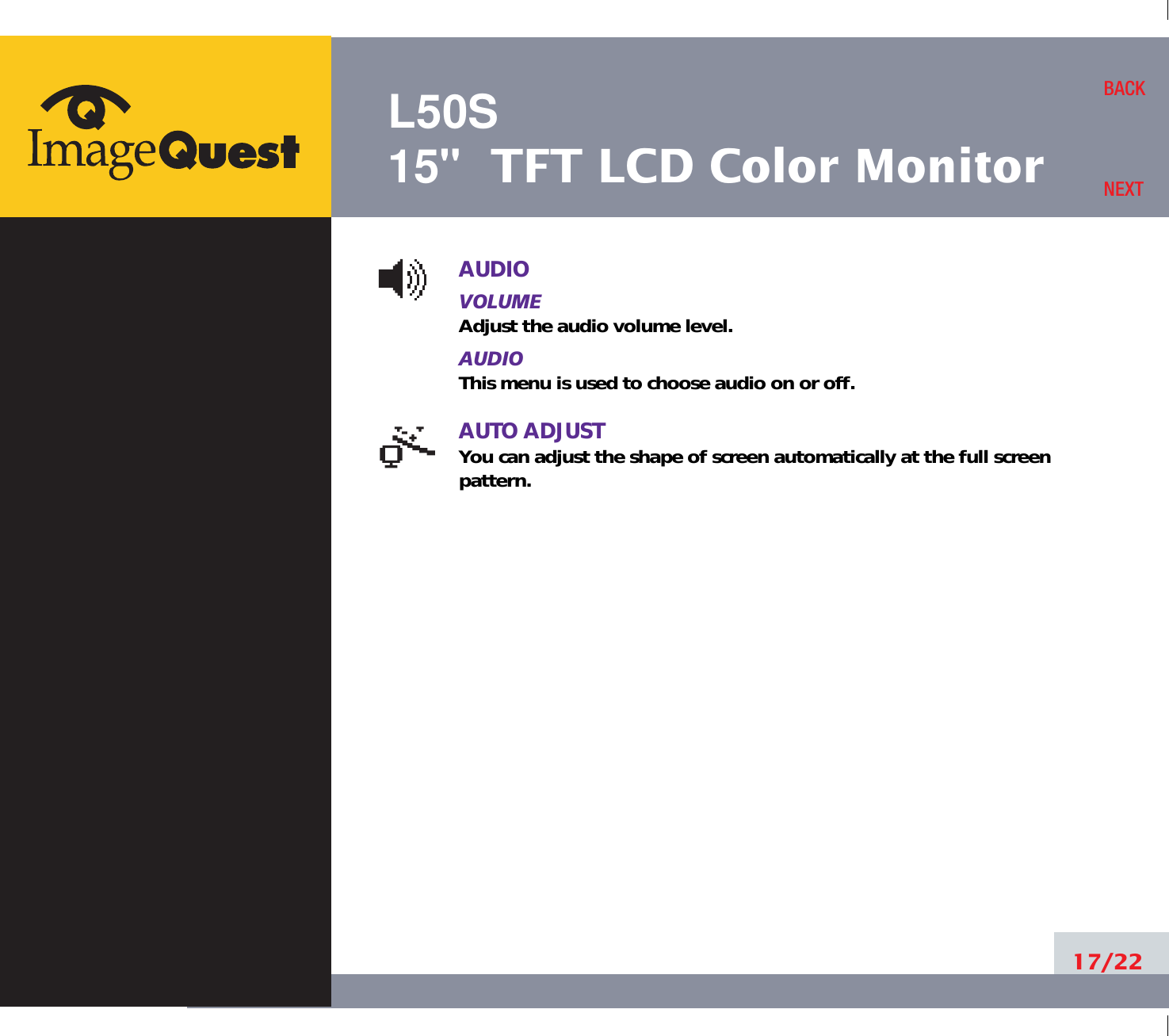 L50S15&quot; TFT LCD Color MonitorAUDIOVOLUMEAdjust the audio volume level.AUDIOThis menu is used to choose audio on or off.AUTO ADJUSTYou can adjust the shape of screen automatically at the full screenpattern.17/22BACKNEXT