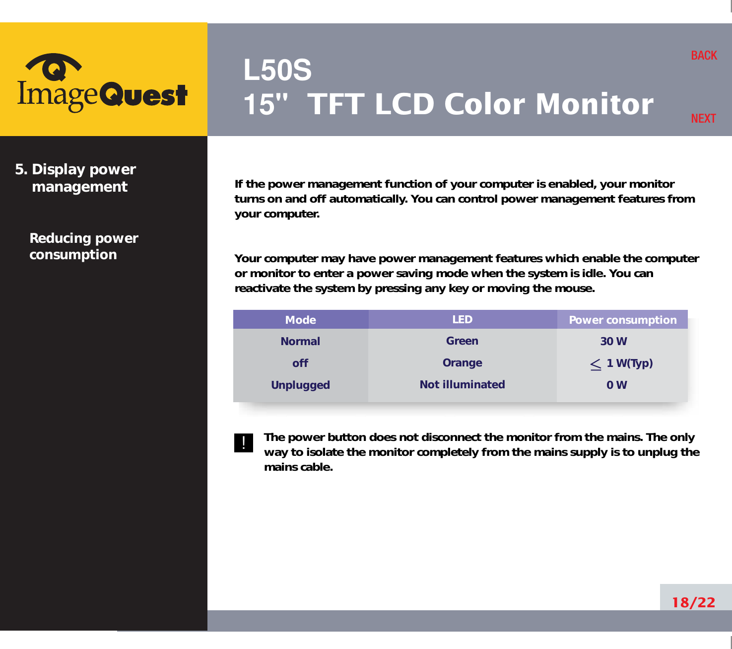L50S15&quot; TFT LCD Color MonitorIf the power management function of your computer is enabled, your monitorturns on and off automatically. You can control power management features fromyour computer.Your computer may have power management features which enable the computeror monitor to enter a power saving mode when the system is idle. You canreactivate the system by pressing any key or moving the mouse.The power button does not disconnect the monitor from the mains. The onlyway to isolate the monitor completely from the mains supply is to unplug themains cable.18/22BACKNEXT5. Display power managementReducing powerconsumptionPower consumption30 W 1 W(Typ)0 WModeNormaloffUnpluggedLEDGreenOrangeNot illuminated!
