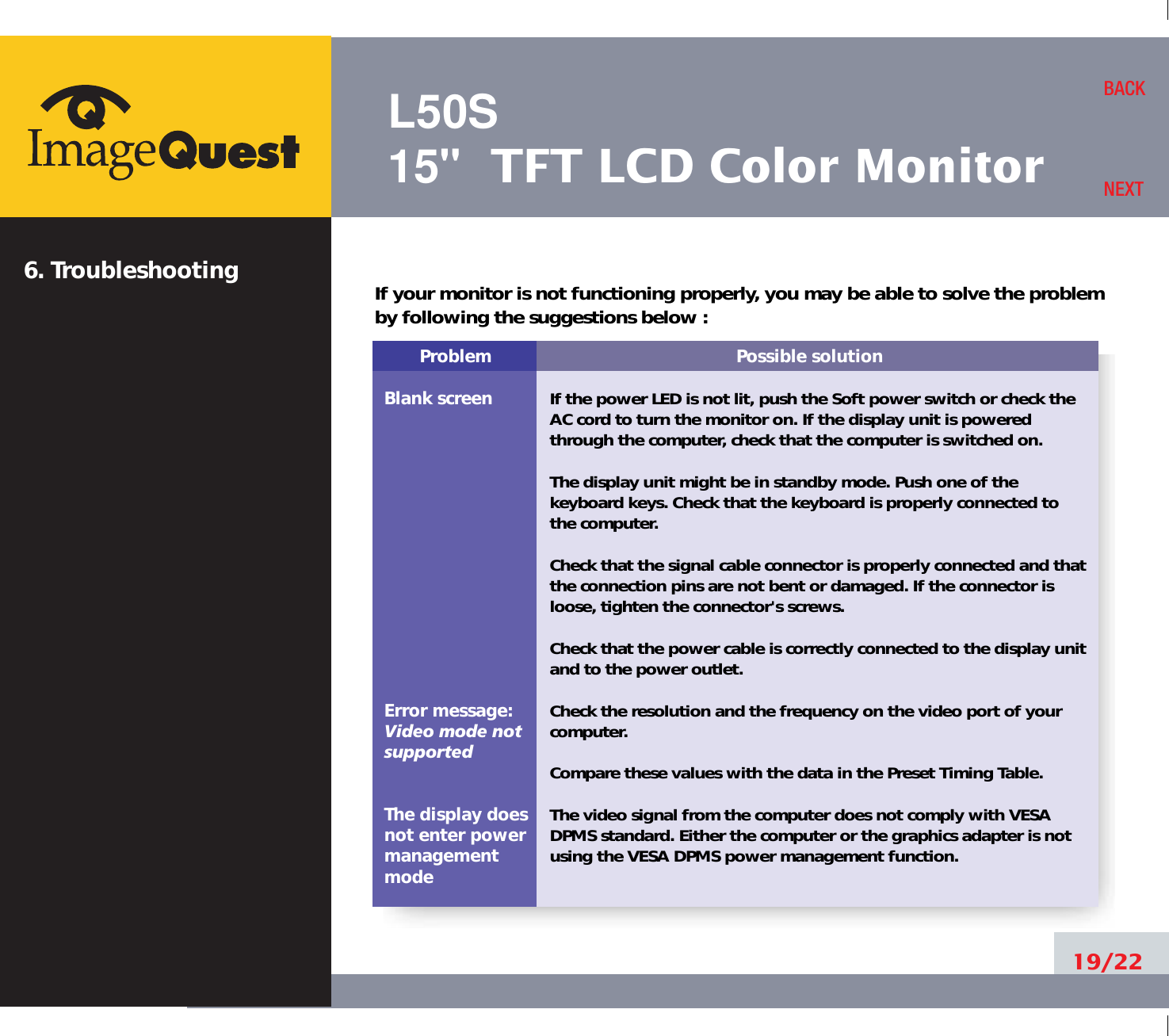 L50S15&quot; TFT LCD Color Monitor6. Troubleshooting19/22BACKNEXTProblemBlank screenError message:Video mode notsupportedThe display does not enter power managementmodePossible solutionIf the power LED is not lit, push the Soft power switch or check theAC cord to turn the monitor on. If the display unit is poweredthrough the computer, check that the computer is switched on.The display unit might be in standby mode. Push one of thekeyboard keys. Check that the keyboard is properly connected tothe computer.Check that the signal cable connector is properly connected and thatthe connection pins are not bent or damaged. If the connector isloose, tighten the connector&apos;s screws.Check that the power cable is correctly connected to the display unitand to the power outlet. Check the resolution and the frequency on the video port of yourcomputer.Compare these values with the data in the Preset Timing Table.The video signal from the computer does not comply with VESADPMS standard. Either the computer or the graphics adapter is notusing the VESA DPMS power management function.If your monitor is not functioning properly, you may be able to solve the problemby following the suggestions below :