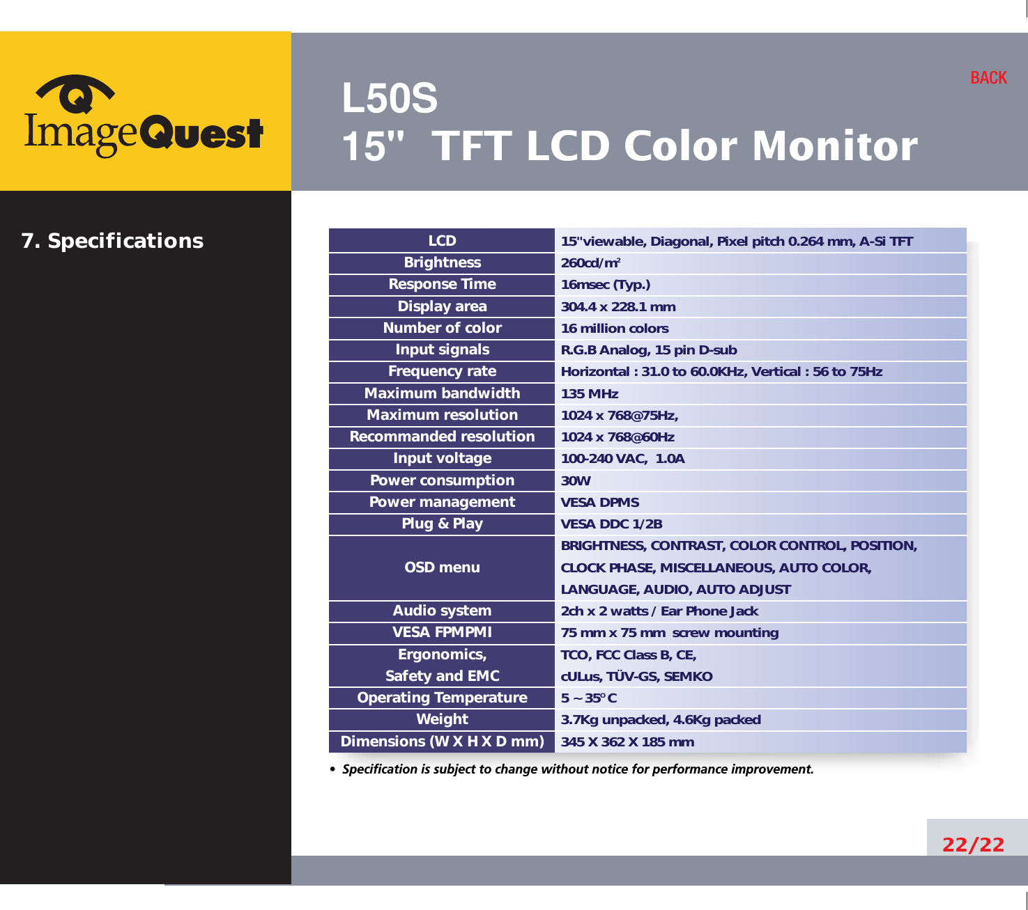 L50S15&quot; TFT LCD Color Monitor22/22BACK15&quot;viewable, Diagonal, Pixel pitch 0.264 mm, A-Si TFT260cd/m216msec (Typ.)304.4 x 228.1 mm16 million colorsR.G.B Analog, 15 pin D-subHorizontal : 31.0 to 60.0KHz, Vertical : 56 to 75Hz135 MHz1024 x 768@75Hz, 1024 x 768@60Hz100-240 VAC,  1.0A30W VESA DPMSVESA DDC 1/2BBRIGHTNESS, CONTRAST, COLOR CONTROL, POSITION, CLOCK PHASE, MISCELLANEOUS, AUTO COLOR, LANGUAGE, AUDIO, AUTO ADJUST2ch x 2 watts / Ear Phone Jack75 mm x 75 mm  screw mountingTCO, FCC Class B, CE,cULus, TÜV-GS, SEMKO5 ~ 35O C3.7Kg unpacked, 4.6Kg packed345 X 362 X 185 mmLCDBrightnessResponse TimeDisplay areaNumber of colorInput signalsFrequency rateMaximum bandwidthMaximum resolutionRecommanded resolutionInput voltagePower consumptionPower managementPlug &amp; PlayOSD menuAudio systemVESA FPMPMIErgonomics,Safety and EMCOperating TemperatureWeightDimensions (W X H X D mm)•  Specification is subject to change without notice for performance improvement.7. Specifications