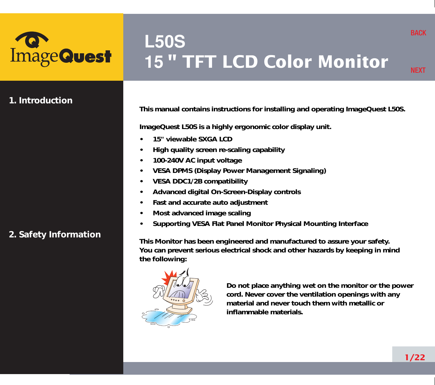L50S15&quot; TFT LCD Color Monitor1. Introduction2. Safety Information1/22BACKNEXTThis manual contains instructions for installing and operating ImageQuest L50S.ImageQuest L50S is a highly ergonomic color display unit.•     15&quot; viewable SXGA LCD•     High quality screen re-scaling capability•     100-240V AC input voltage•     VESA DPMS (Display Power Management Signaling)•     VESA DDC1/2B compatibility•     Advanced digital On-Screen-Display controls•     Fast and accurate auto adjustment  •     Most advanced image scaling•     Supporting VESA Flat Panel Monitor Physical Mounting InterfaceThis Monitor has been engineered and manufactured to assure your safety. You can prevent serious electrical shock and other hazards by keeping in mind the following:Do not place anything wet on the monitor or the powercord. Never cover the ventilation openings with anymaterial and never touch them with metallic or inflammable materials.