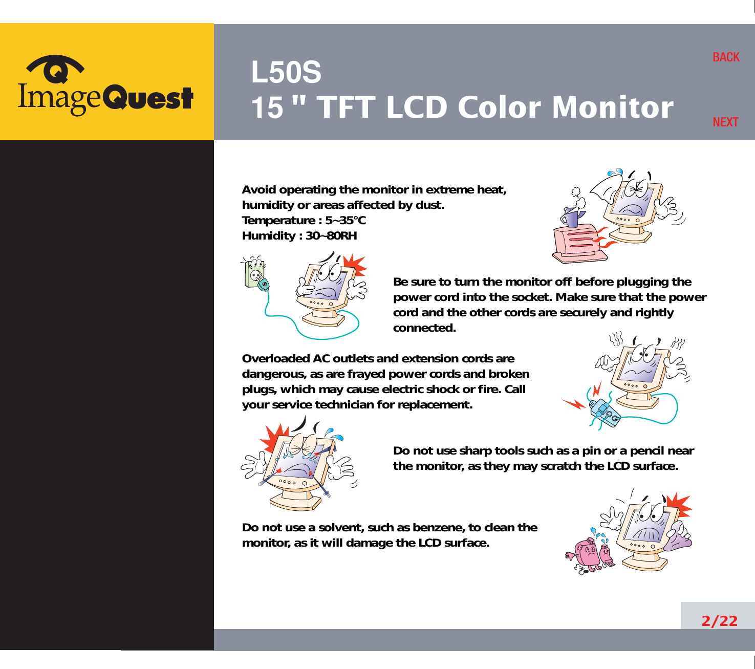 L50S15&quot; TFT LCD Color Monitor2/22BACKNEXTAvoid operating the monitor in extreme heat, humidity or areas affected by dust. Temperature : 5~35°CHumidity : 30~80RH Be sure to turn the monitor off before plugging thepower cord into the socket. Make sure that the powercord and the other cords are securely and rightlyconnected.Overloaded AC outlets and extension cords are dangerous, as are frayed power cords and broken plugs, which may cause electric shock or fire. Call your service technician for replacement.Do not use sharp tools such as a pin or a pencil near the monitor, as they may scratch the LCD surface.Do not use a solvent, such as benzene, to clean the monitor, as it will damage the LCD surface.