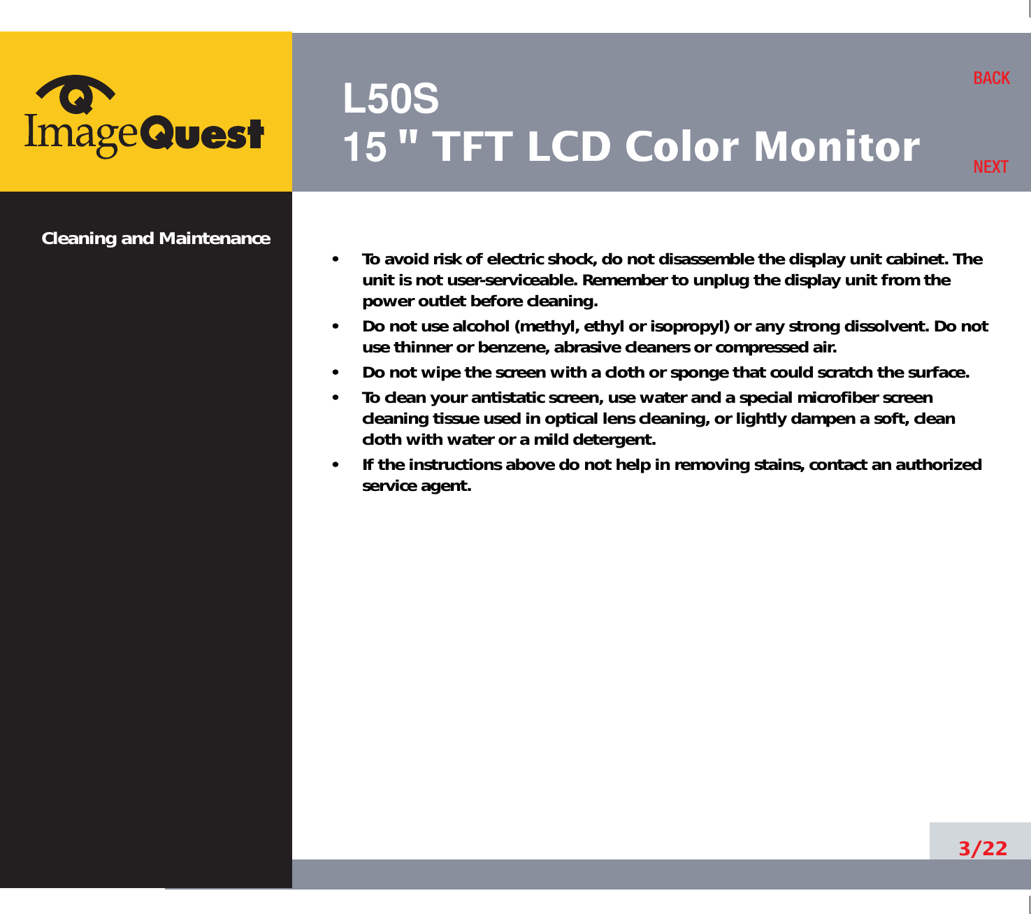 L50S15&quot; TFT LCD Color MonitorCleaning and Maintenance •     To avoid risk of electric shock, do not disassemble the display unit cabinet. Theunit is not user-serviceable. Remember to unplug the display unit from thepower outlet before cleaning.•     Do not use alcohol (methyl, ethyl or isopropyl) or any strong dissolvent. Do notuse thinner or benzene, abrasive cleaners or compressed air.•     Do not wipe the screen with a cloth or sponge that could scratch the surface.•     To clean your antistatic screen, use water and a special microfiber screencleaning tissue used in optical lens cleaning, or lightly dampen a soft, cleancloth with water or a mild detergent.•     If the instructions above do not help in removing stains, contact an authorizedservice agent. 3/22BACKNEXT