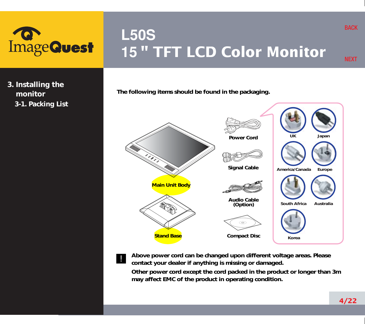 L50S15&quot; TFT LCD Color Monitor4/22BACKNEXTThe following items should be found in the packaging.Above power cord can be changed upon different voltage areas. Pleasecontact your dealer if anything is missing or damaged.Other power cord except the cord packed in the product or longer than 3mmay affect EMC of the product in operating condition.3. Installing the monitor3-1. Packing List!UKAmerica/CanadaJapanAustraliaKoreaEuropeSouth AfricaPower CordSignal CableAudio Cable(Option)Compact DiscStand BaseMain Unit Body