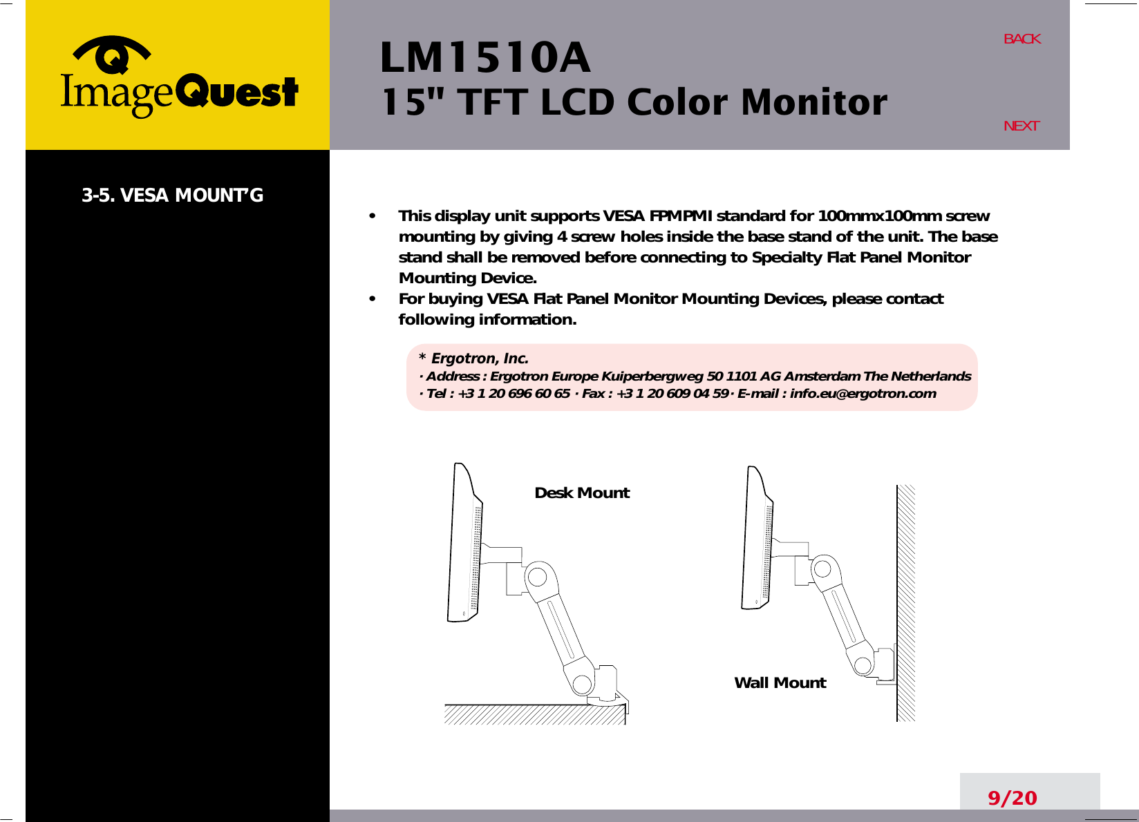 LM1510A15&quot; TFT LCD Color Monitor9/20BACKNEXT3-5. VESA MOUNT’G •     This display unit supports VESA FPMPMI standard for 100mmx100mm screwmounting by giving 4 screw holes inside the base stand of the unit. The basestand shall be removed before connecting to Specialty Flat Panel MonitorMounting Device.•     For buying VESA Flat Panel Monitor Mounting Devices, please contactfollowing information.* Ergotron, Inc.· Address : Ergotron Europe Kuiperbergweg 50 1101 AG Amsterdam The Netherlands· Tel : +3 1 20 696 60 65 · Fax : +3 1 20 609 04 59· E-mail : info.eu@ergotron.comDesk MountWall Mount
