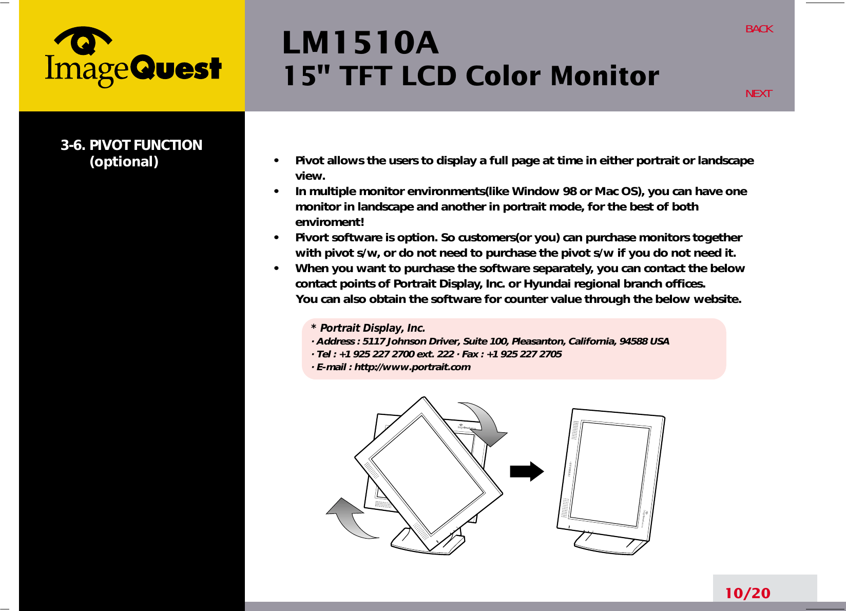 LM1510A15&quot; TFT LCD Color Monitor3-6. PIVOT FUNCTION(optional)•     Pivot allows the users to display a full page at time in either portrait or landscapeview.•     In multiple monitor environments(like Window 98 or Mac OS), you can have onemonitor in landscape and another in portrait mode, for the best of bothenviroment!•     Pivort software is option. So customers(or you) can purchase monitors togetherwith pivot s/w, or do not need to purchase the pivot s/w if you do not need it.•     When you want to purchase the software separately, you can contact the belowcontact points of Portrait Display, Inc. or Hyundai regional branch offices.You can also obtain the software for counter value through the below website.* Portrait Display, Inc.· Address : 5117 Johnson Driver, Suite 100, Pleasanton, California, 94588 USA· Tel : +1 925 227 2700 ext. 222 · Fax : +1 925 227 2705· E-mail : http://www.portrait.com10/20BACKNEXT