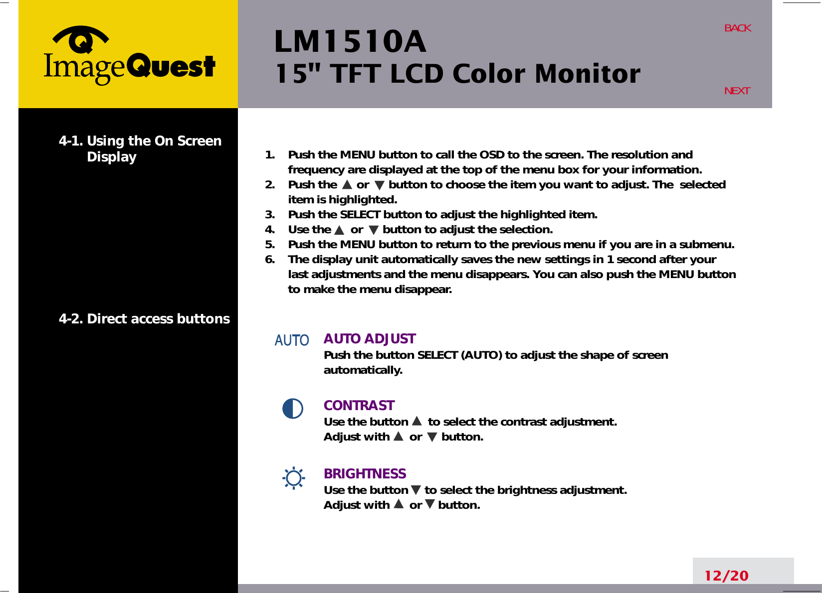 LM1510A15&quot; TFT LCD Color Monitor12/20BACKNEXT1.    Push the MENU button to call the OSD to the screen. The resolution andfrequency are displayed at the top of the menu box for your information.2.    Push the      or      button to choose the item you want to adjust. The  selecteditem is highlighted.3.    Push the SELECT button to adjust the highlighted item. 4.    Use the      or      button to adjust the selection.5.    Push the MENU button to return to the previous menu if you are in a submenu.6.    The display unit automatically saves the new settings in 1 second after yourlast adjustments and the menu disappears. You can also push the MENU buttonto make the menu disappear.AUTO ADJUSTPush the button SELECT (AUTO) to adjust the shape of screenautomatically.CONTRAST Use the button      to select the contrast adjustment. Adjust with      or      button.BRIGHTNESS  Use the button     to select the brightness adjustment. Adjust with      or     button.4-1. Using the On ScreenDisplay 4-2. Direct access buttons