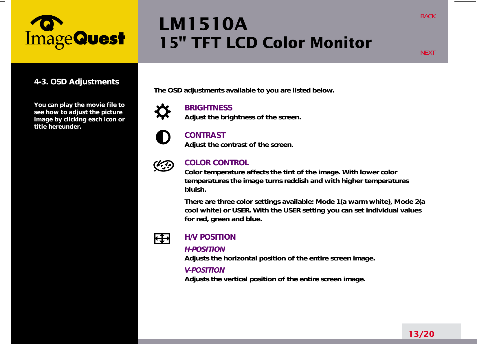 LM1510A15&quot; TFT LCD Color Monitor13/20BACKNEXT4-3. OSD AdjustmentsYou can play the movie file tosee how to adjust the pictureimage by clicking each icon ortitle hereunder.The OSD adjustments available to you are listed below.BRIGHTNESSAdjust the brightness of the screen.CONTRASTAdjust the contrast of the screen.COLOR CONTROLColor temperature affects the tint of the image. With lower color temperatures the image turns reddish and with higher temperatures bluish.There are three color settings available: Mode 1(a warm white), Mode 2(acool white) or USER. With the USER setting you can set individual valuesfor red, green and blue.H/V POSITIONH-POSITIONAdjusts the horizontal position of the entire screen image.V-POSITIONAdjusts the vertical position of the entire screen image.