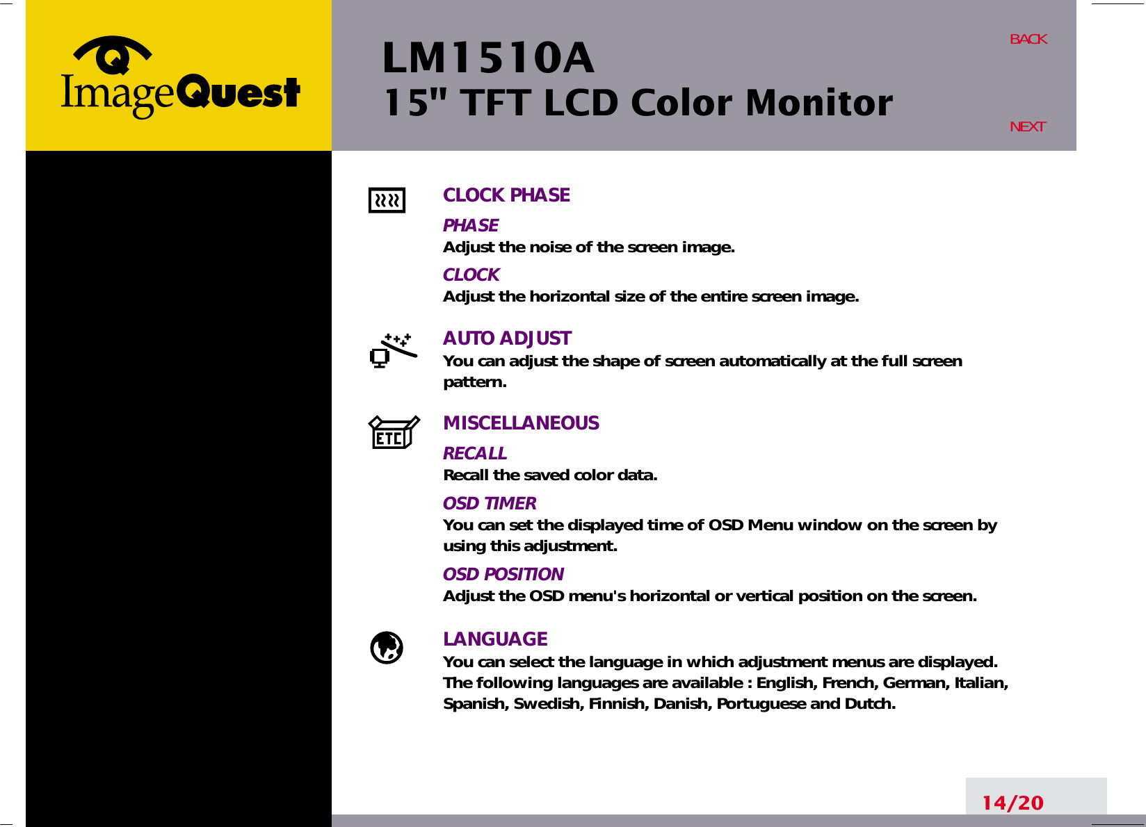 LM1510A15&quot; TFT LCD Color Monitor14/20BACKNEXTCLOCK PHASEPHASEAdjust the noise of the screen image.CLOCKAdjust the horizontal size of the entire screen image.AUTO ADJUSTYou can adjust the shape of screen automatically at the full screenpattern.MISCELLANEOUSRECALLRecall the saved color data.OSD TIMERYou can set the displayed time of OSD Menu window on the screen byusing this adjustment.OSD POSITIONAdjust the OSD menu&apos;s horizontal or vertical position on the screen.LANGUAGEYou can select the language in which adjustment menus are displayed. The following languages are available : English, French, German, Italian,Spanish, Swedish, Finnish, Danish, Portuguese and Dutch.