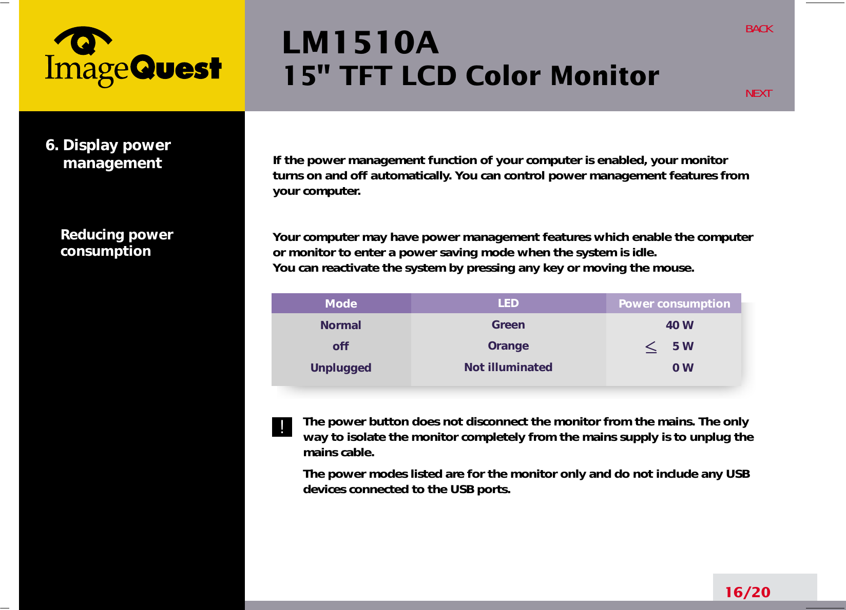 LM1510A15&quot; TFT LCD Color MonitorIf the power management function of your computer is enabled, your monitorturns on and off automatically. You can control power management features fromyour computer.Your computer may have power management features which enable the computeror monitor to enter a power saving mode when the system is idle. You can reactivate the system by pressing any key or moving the mouse.The power button does not disconnect the monitor from the mains. The onlyway to isolate the monitor completely from the mains supply is to unplug themains cable.The power modes listed are for the monitor only and do not include any USBdevices connected to the USB ports.16/20BACKNEXT6. Display power    managementReducing powerconsumptionPower consumption40 W5 W0 WModeNormaloffUnpluggedLEDGreenOrangeNot illuminated!