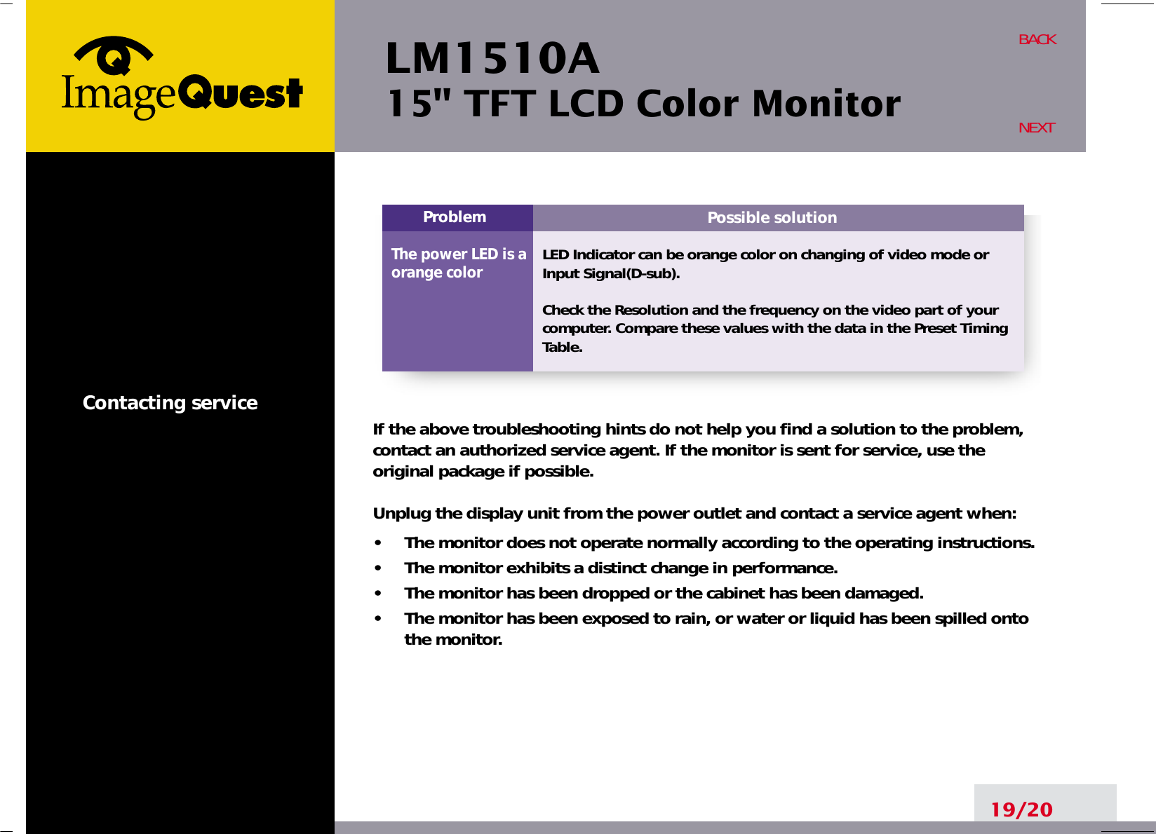 LM1510A15&quot; TFT LCD Color MonitorContacting service19/20BACKNEXTPossible solutionLED Indicator can be orange color on changing of video mode orInput Signal(D-sub).Check the Resolution and the frequency on the video part of yourcomputer. Compare these values with the data in the Preset TimingTable.ProblemThe power LED is aorange colorIf the above troubleshooting hints do not help you find a solution to the problem,contact an authorized service agent. If the monitor is sent for service, use theoriginal package if possible.Unplug the display unit from the power outlet and contact a service agent when:•     The monitor does not operate normally according to the operating instructions.•     The monitor exhibits a distinct change in performance.•     The monitor has been dropped or the cabinet has been damaged.•     The monitor has been exposed to rain, or water or liquid has been spilled ontothe monitor.