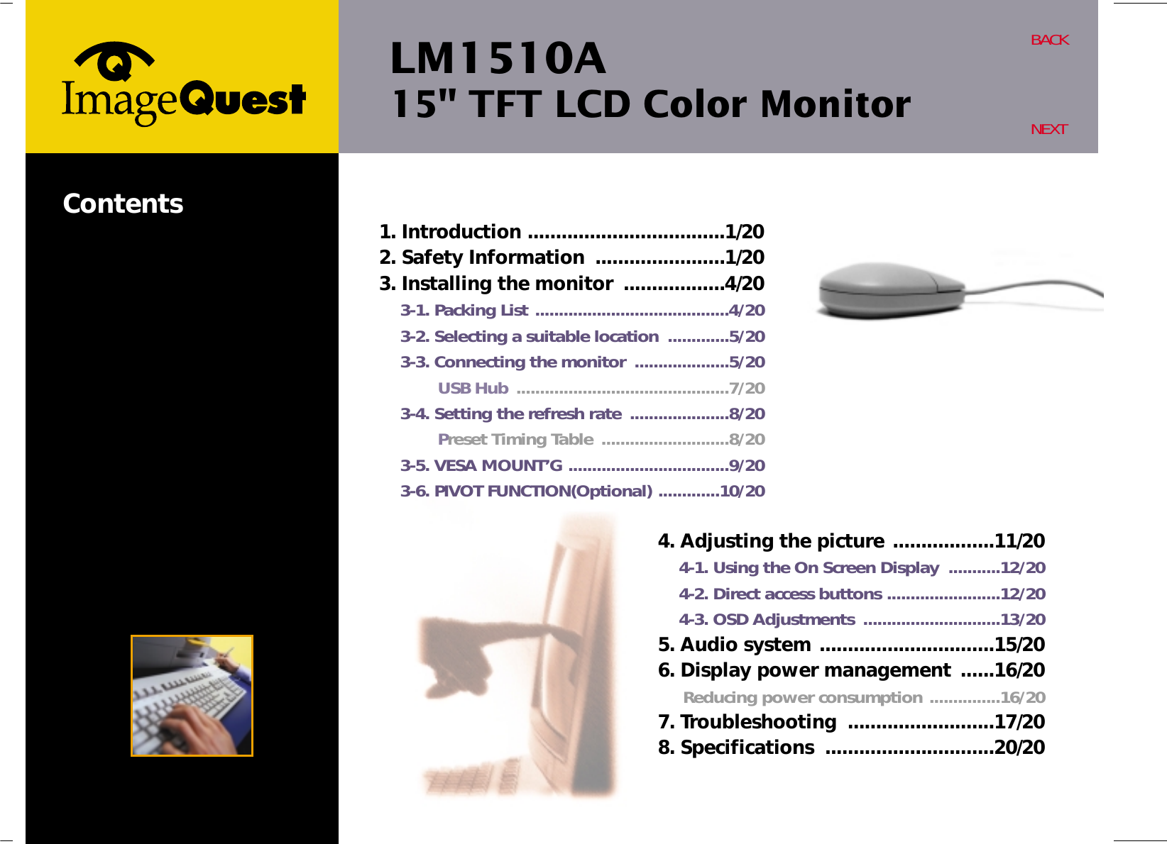 LM1510A15&quot; TFT LCD Color MonitorBACKNEXTContents 1. Introduction ...................................1/202. Safety Information  .......................1/203. Installing the monitor  ..................4/203-1. Packing List .........................................4/203-2. Selecting a suitable location  .............5/203-3. Connecting the monitor  ....................5/20USB Hub .............................................7/203-4. Setting the refresh rate  .....................8/20Preset Timing Table  ...........................8/203-5. VESA MOUNT’G ..................................9/203-6. PIVOT FUNCTION(Optional) .............10/204. Adjusting the picture ..................11/204-1. Using the On Screen Display  ...........12/204-2. Direct access buttons ........................12/204-3. OSD Adjustments  .............................13/205. Audio system ...............................15/206. Display power management ......16/20Reducing power consumption ...............16/207. Troubleshooting  ..........................17/208. Specifications  ..............................20/20