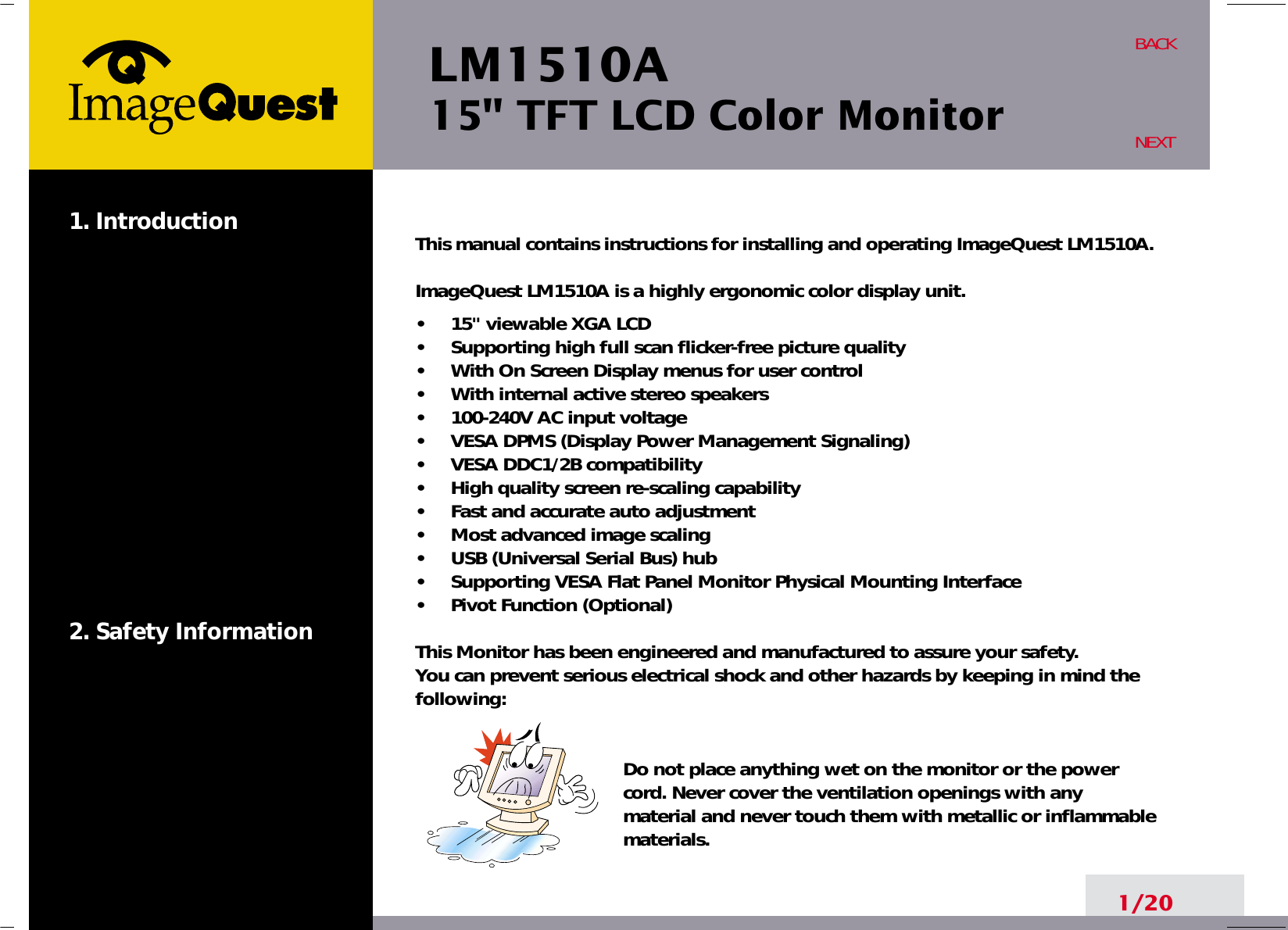 LM1510A15&quot; TFT LCD Color Monitor1. Introduction2. Safety Information1/20BACKNEXTThis manual contains instructions for installing and operating ImageQuest LM1510A.ImageQuest LM1510A is a highly ergonomic color display unit.•     15&quot; viewable XGA LCD•     Supporting high full scan flicker-free picture quality•     With On Screen Display menus for user control•     With internal active stereo speakers•     100-240V AC input voltage•     VESA DPMS (Display Power Management Signaling)•     VESA DDC1/2B compatibility•     High quality screen re-scaling capability•     Fast and accurate auto adjustment•     Most advanced image scaling•     USB (Universal Serial Bus) hub•     Supporting VESA Flat Panel Monitor Physical Mounting Interface•     Pivot Function (Optional)This Monitor has been engineered and manufactured to assure your safety. You can prevent serious electrical shock and other hazards by keeping in mind thefollowing:Do not place anything wet on the monitor or the powercord. Never cover the ventilation openings with anymaterial and never touch them with metallic or inflammablematerials.