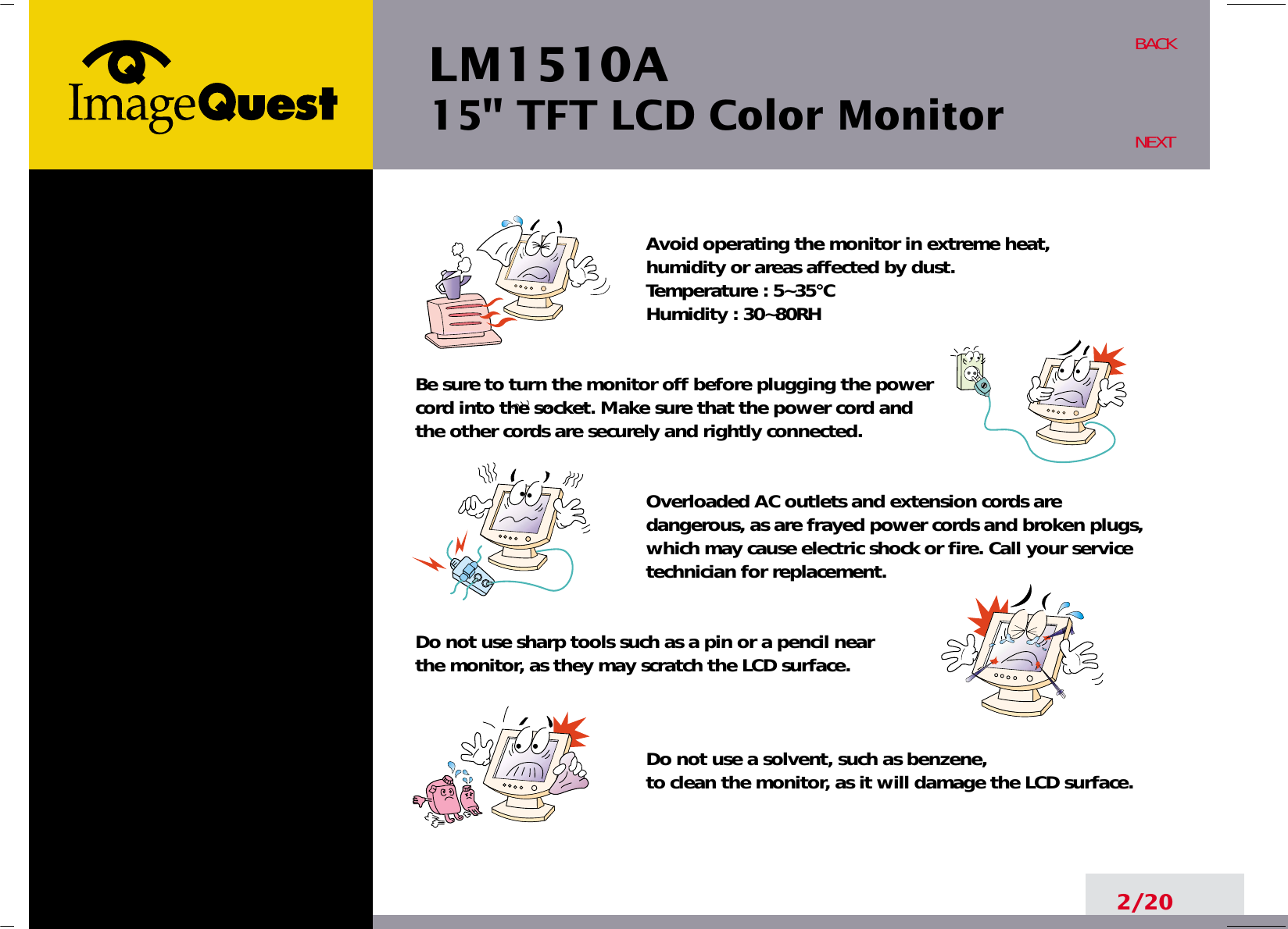 LM1510A15&quot; TFT LCD Color Monitor2/20BACKNEXTAvoid operating the monitor in extreme heat, humidity or areas affected by dust. Temperature : 5~35°CHumidity : 30~80RH Be sure to turn the monitor off before plugging the power  cord into the socket. Make sure that the power cord and the other cords are securely and rightly connected.Overloaded AC outlets and extension cords aredangerous, as are frayed power cords and broken plugs,which may cause electric shock or fire. Call your servicetechnician for replacement.Do not use sharp tools such as a pin or a pencil near the monitor, as they may scratch the LCD surface.Do not use a solvent, such as benzene, to clean the monitor, as it will damage the LCD surface.