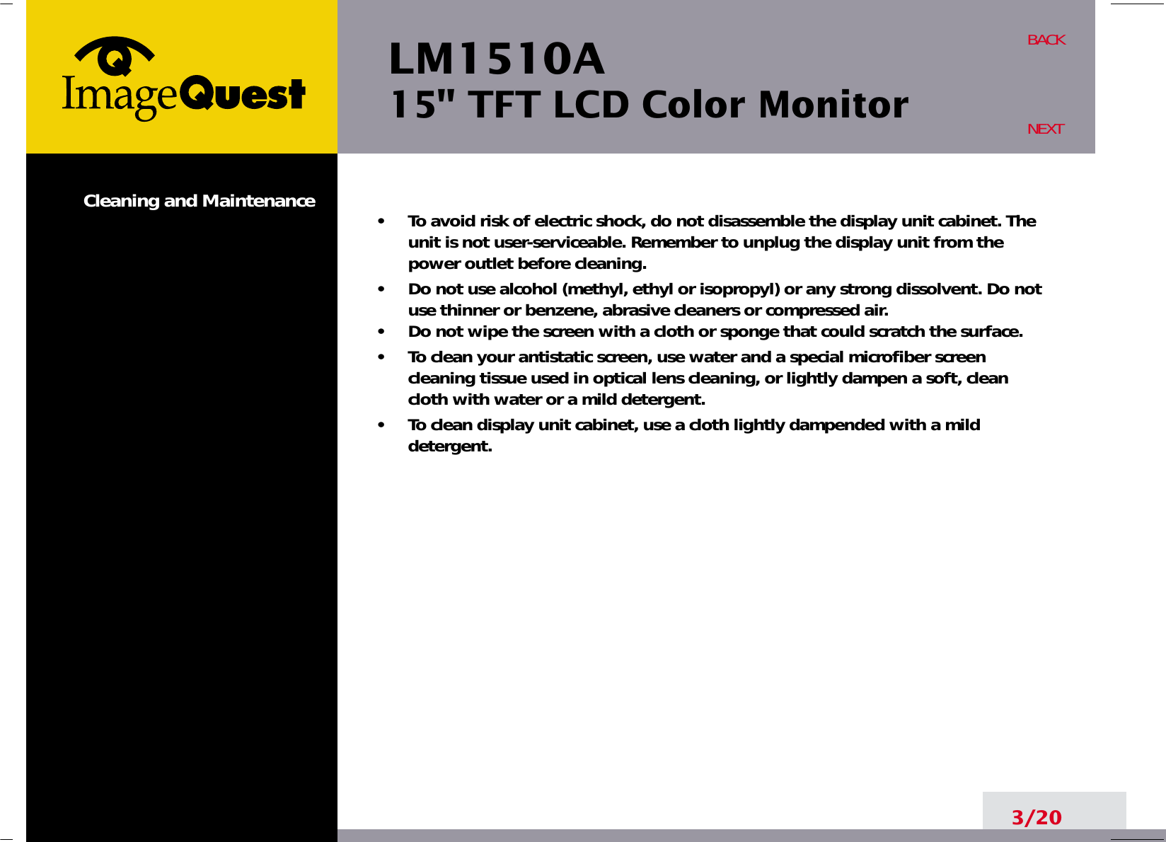 LM1510A15&quot; TFT LCD Color MonitorCleaning and Maintenance •     To avoid risk of electric shock, do not disassemble the display unit cabinet. Theunit is not user-serviceable. Remember to unplug the display unit from thepower outlet before cleaning.•     Do not use alcohol (methyl, ethyl or isopropyl) or any strong dissolvent. Do notuse thinner or benzene, abrasive cleaners or compressed air.•     Do not wipe the screen with a cloth or sponge that could scratch the surface.•     To clean your antistatic screen, use water and a special microfiber screencleaning tissue used in optical lens cleaning, or lightly dampen a soft, cleancloth with water or a mild detergent.•     To clean display unit cabinet, use a cloth lightly dampended with a milddetergent.3/20BACKNEXT
