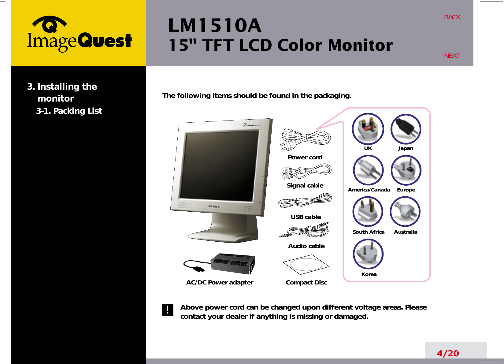 UKAmerica/CanadaJapanAustraliaKoreaEuropeSouth AfricaLM1510A15&quot; TFT LCD Color Monitor4/20BACKNEXTThe following items should be found in the packaging.Above power cord can be changed upon different voltage areas. Pleasecontact your dealer if anything is missing or damaged.3. Installing the monitor3-1. Packing List!Power cordSignal cableUSB cableAudio cableCompact DiscAC/DC Power adapter
