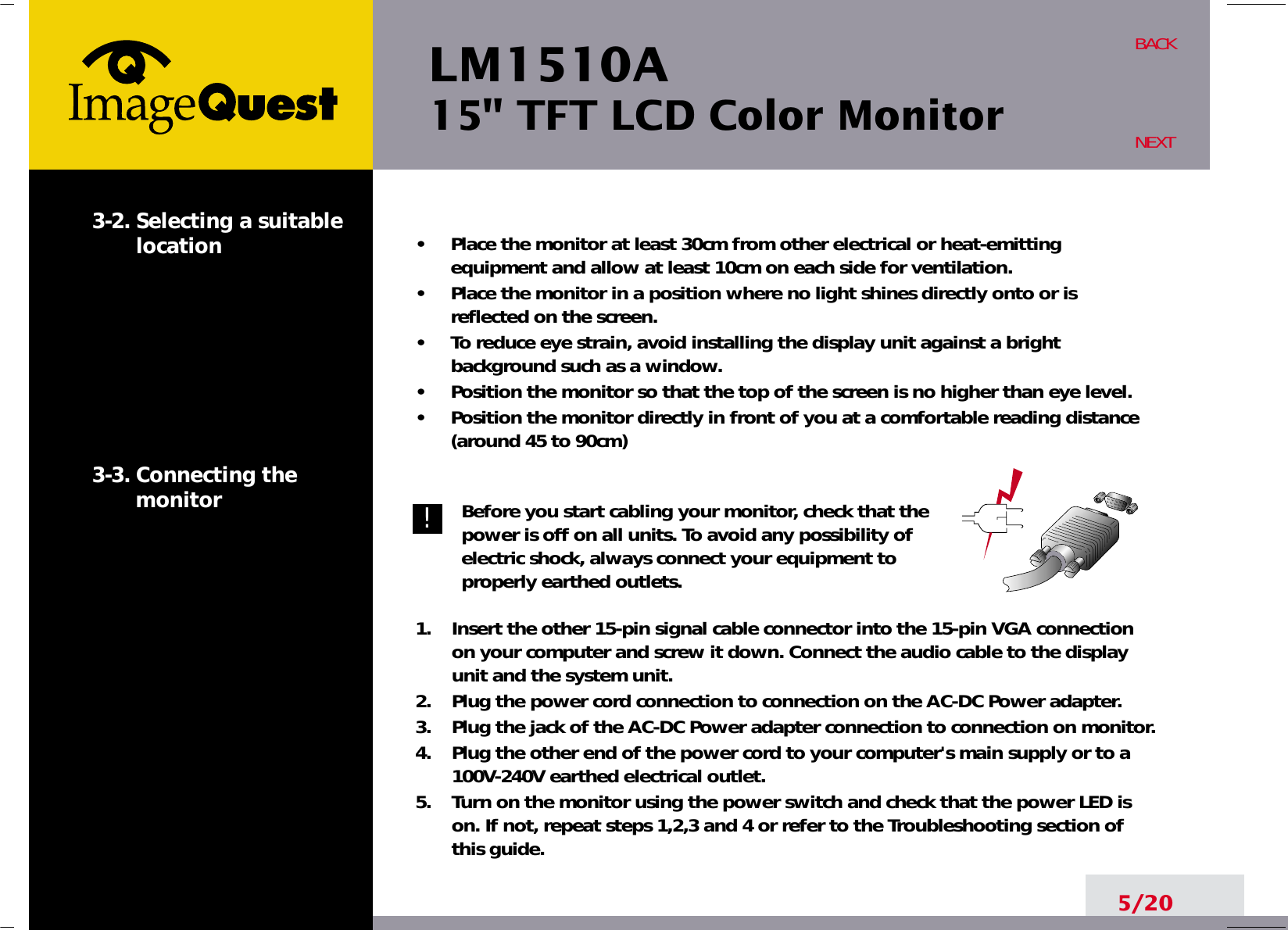LM1510A15&quot; TFT LCD Color Monitor5/20BACKNEXT3-2. Selecting a suitablelocation3-3. Connecting the monitor•     Place the monitor at least 30cm from other electrical or heat-emittingequipment and allow at least 10cm on each side for ventilation.•     Place the monitor in a position where no light shines directly onto or isreflected on the screen.•     To reduce eye strain, avoid installing the display unit against a brightbackground such as a window.•     Position the monitor so that the top of the screen is no higher than eye level.•     Position the monitor directly in front of you at a comfortable reading distance(around 45 to 90cm) Before you start cabling your monitor, check that thepower is off on all units. To avoid any possibility ofelectric shock, always connect your equipment toproperly earthed outlets.1.    Insert the other 15-pin signal cable connector into the 15-pin VGA connectionon your computer and screw it down. Connect the audio cable to the displayunit and the system unit.2.    Plug the power cord connection to connection on the AC-DC Power adapter.3.    Plug the jack of the AC-DC Power adapter connection to connection on monitor.4.    Plug the other end of the power cord to your computer&apos;s main supply or to a100V-240V earthed electrical outlet.5.    Turn on the monitor using the power switch and check that the power LED ison. If not, repeat steps 1,2,3 and 4 or refer to the Troubleshooting section ofthis guide.!