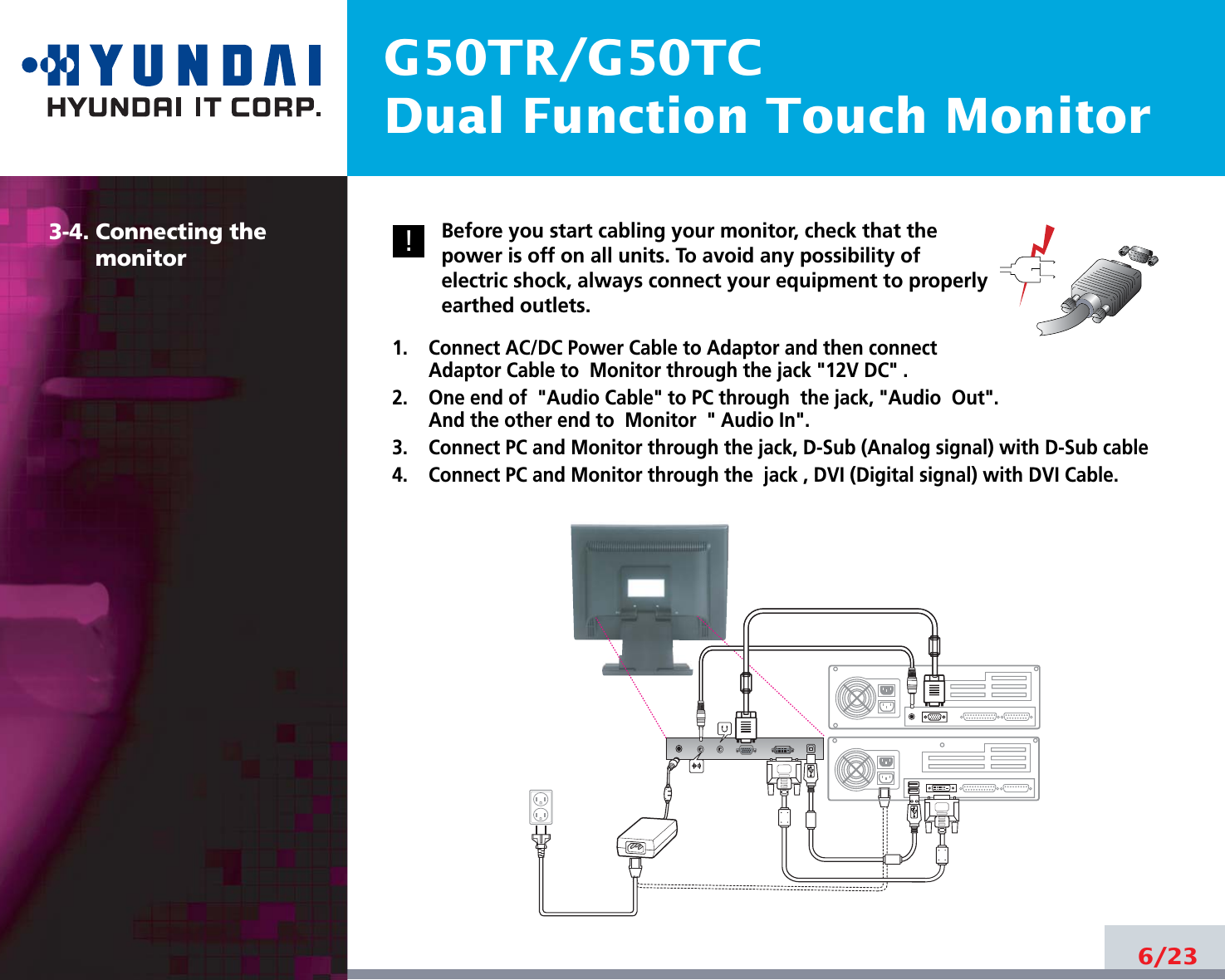 G50TR/G50TCDual Function Touch Monitor6/233-4. Connecting the monitorBefore you start cabling your monitor, check that thepower is off on all units. To avoid any possibility ofelectric shock, always connect your equipment to properlyearthed outlets.1.    Connect AC/DC Power Cable to Adaptor and then connectAdaptor Cable to  Monitor through the jack &quot;12V DC&quot; .2.    One end of &quot;Audio Cable&quot; to PC through  the jack, &quot;Audio  Out&quot;.And the other end to  Monitor  &quot; Audio In&quot;.3.    Connect PC and Monitor through the jack, D-Sub (Analog signal) with D-Sub cable4.    Connect PC and Monitor through the  jack , DVI (Digital signal) with DVI Cable.!