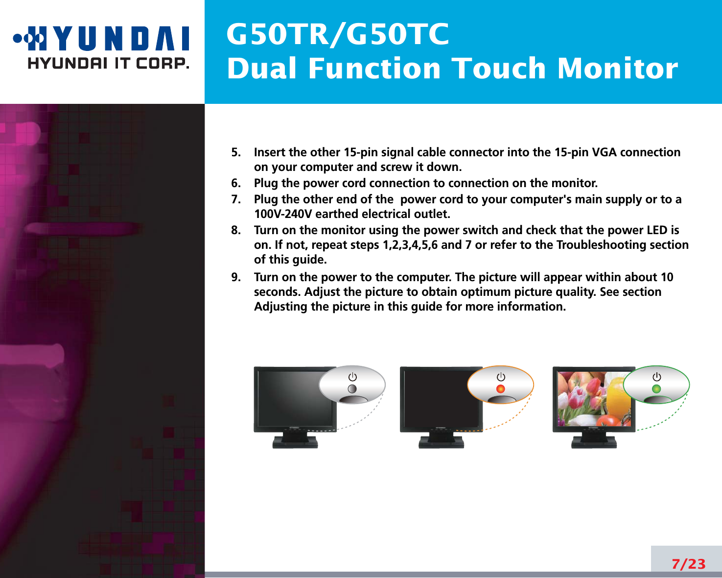 G50TR/G50TCDual Function Touch Monitor5.    Insert the other 15-pin signal cable connector into the 15-pin VGA connectionon your computer and screw it down. 6.    Plug the power cord connection to connection on the monitor.7.    Plug the other end of the  power cord to your computer&apos;s main supply or to a100V-240V earthed electrical outlet.8.    Turn on the monitor using the power switch and check that the power LED ison. If not, repeat steps 1,2,3,4,5,6 and 7 or refer to the Troubleshooting sectionof this guide.9.    Turn on the power to the computer. The picture will appear within about 10seconds. Adjust the picture to obtain optimum picture quality. See sectionAdjusting the picture in this guide for more information.7/23