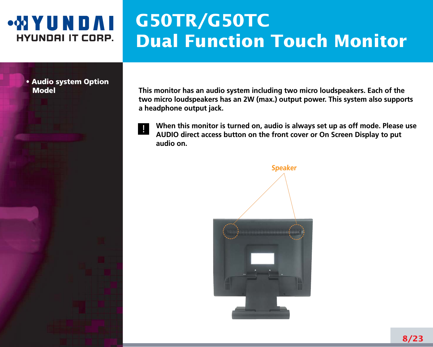 G50TR/G50TCDual Function Touch Monitor• Audio system OptionModel8/23!!This monitor has an audio system including two micro loudspeakers. Each of thetwo micro loudspeakers has an 2W (max.) output power. This system also supportsa headphone output jack.When this monitor is turned on, audio is always set up as off mode. Please useAUDIO direct access button on the front cover or On Screen Display to putaudio on. Speaker