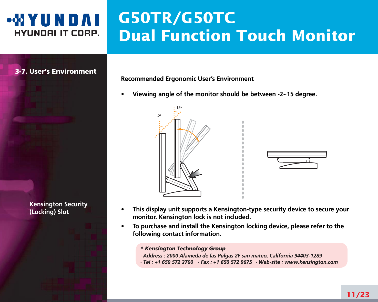 G50TR/G50TCDual Function Touch Monitor3-7. User’s EnvironmentKensington Security(Locking) SlotRecommended Ergonomic User’s Environment•     Viewing angle of the monitor should be between -2~15 degree.•     This display unit supports a Kensington-type security device to secure yourmonitor. Kensington lock is not included.•     To purchase and install the Kensington locking device, please refer to thefollowing contact information.* Kensington Technology Group· Address : 2000 Alameda de las Pulgas 2F san mateo, California 94403-1289· Tel : +1 650 572 2700 · Fax : +1 650 572 9675 · Web-site : www.kensington.com11/2315o-2o